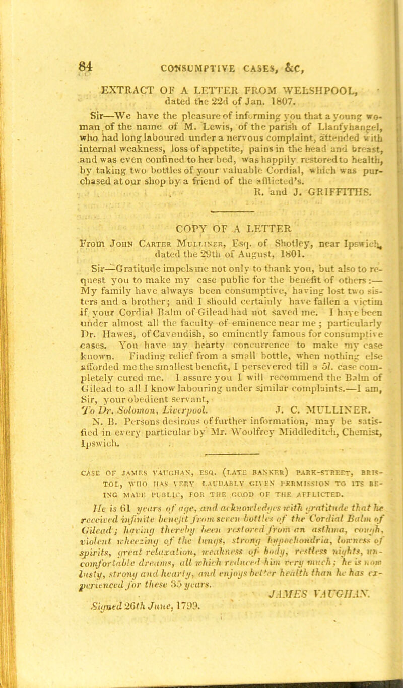 i t.’ EXTRACT OF A LETTER FROM WELSHPOOL, dated the 22d of Jan. 1807. Sir—We have the pleasure of informing you that a young wo- man, of the name of M. Lewis, of the parish of Llanfyhangel, who had long laboured under a nervous complaint, attended with internal weakness, loss of appetite, pains in the head and breast, and was even confined to her bed, was happily restored to health, by taking two bottles of your valuable Cordial, which was pur- chased at our shop by a friend of the afflicted's. R. and J. GRIFFITHS. COPY OF A LETTER From John Carter Muluner, Esq. of Shotley, near Ipswich, dated the 29th of August, 1801. Sir—Gratitude impels me not only to thank you, but also to re- quest you to make my case public for the benefit of others:— My family have always been consumptive, having lost two sis- ters and a brother; and I should certainly have fallen a victim if your Cordial Ralm of Gilead had not saved me. I h iye been under almost all the faculty of eminence near me ; particularly l)r. Hawes, of Cavendish, so eminently famous for consumptive cases. You have my hearty concurrence to make my case known. Finding relief from a small bottle, when nothing else afforded me the smallest benefit, I persevered till a 51. ease com- pletely cured me. I assure you I will recommend the Balm of Gilead to all I know labouring under similar complaints.—I am, Sir, your obedient servant, 7b Dr. Solomon, Liverpool. .T. C. MULLINER. N. 11. Persons desirous of further information, maybe satis- fied in every particular by Mr. Woulfrey Middleditch, Chemist, Ipswich. CASE OE JAMES VAUGHAN, ESQ. (l.ATE BANKER) BARK-STREET, BRIS- TOL, WHO 11 AS VERY LAUDABLY GIVEN PERMISSION TO ITS BE- ING MADE PUBLIC, FOR THE GOOD OF THE AFFLICTED. He is 61 years of aye, anil acknowledges leitTi gratitude that he received infinite benefit from seven bottles of the Cordial Balm of Gilead; having thereby lawn restored from an asthma, cough, violent wheezing of the hmys, strong hypochondria, harness of spirits, great relaxation, weakness of body, restless nights, un- comfortable dreams, alt which reduced him rery much; he is now lusty, strong and hearty, and enjoys better health than he has ex- perienced for these 115 years. Signed 26th June, 1799. JAMF.S YAUGHAX.