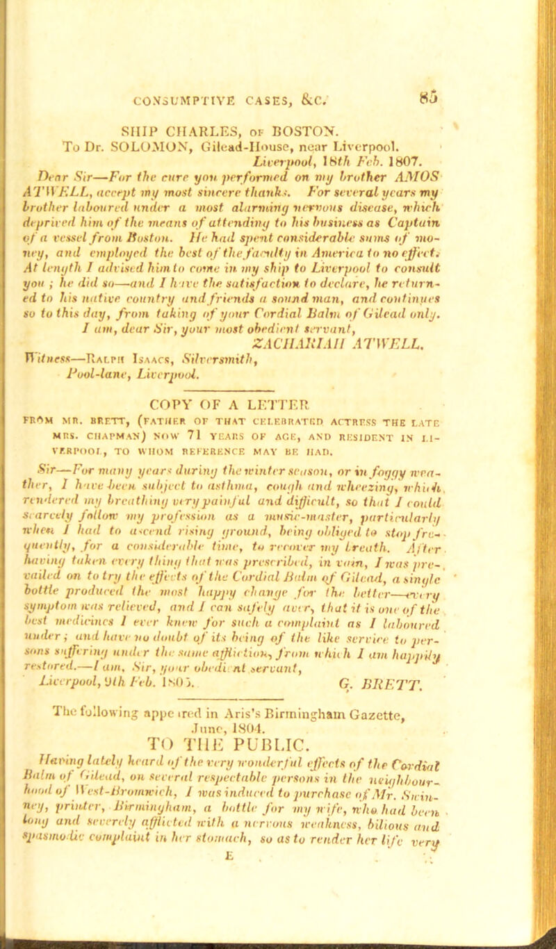 SHIP CHARLES, of BOSTON. To Dr. SOLOMON, Gilead-IIouse, near Liverpool. Liverpool, 18th Feb. 1807. Dear Sir—For the cure yon performed on my brother AMOS ATWELL, accept my most sincere thanks. For several years my brother laboured under a most alarming nervous disease, which deprived him of the means of attending to his business as Captain of a vessel from Huston. He had spent considerable sums of mo- ney, and employed the best of the faculty in America to no effect.- At length I advised him to come in my ship to Liverpool to consult you ; lie did so—and I hove the satisfaction to declare, he return- ed to his native country and friends a sound man, and continues so to this day, from taking of your Cordial halm of Gilead only. I am, dear Sir, your most obedient servant, ZAClIAEI.ilI ATWELL. Witness—Ralph Isaacs, Silversmith, Fool-lane, Liverpool. COPY OF A LETTER FROM MU. BRETT, (FATHER OF THAT CELEBRATED ACTRESS THE LATE MRS. CHAPMAN) NOW 71 VEAP.S OF AGE, AND RESIDENT IN LI- VERPOOL, TO WHOM REFERENCE MAY BE HAD. Sir—For many years during the winter season, or in foggy wea- ther, 1 have been subject to asthma, cough and wheezing, wh 'uh, rendered my breathiny very painful and difficult, so that I could Scarcely follow my profession as a tun she-master, particularly when 1 had to ascend rising ground, being obliged to stop fre- quently, for a considerable time, to recover my breath. After having taken every thing that was prescribed, in vain, I was pre- vailed on to try the effects of the Cordial halm gf Gilead, a single bottle produced the most happy change fen- the better every symptom was relieved, and 1 can safely aver, that it is one of the best medicines 1 ever knew for such a complaint ns I laboured under i and have no doubt of its being of the like service to per- sons suffering under the same affliction, from which 1 am happily restored.—/ am, .Sir, your obedi nl servant, Liverpool, Dlh Feb. ISO3. G. BRETT. The following appe ired in Aris’s Birmingham Gazette, June, 1804. TO THE PUBLIC. I laving lately heard of the very wonderful effects of the Cordial halm of Gilead, on several respectable persons in the neighbour- hood oj West-Bromreich, 1 was induced to purchase of Air. Suin- ueg, printer, Birmingham, a bottle for my wife, who liud been tony and severely afflicted with a nervous weakness, bilious and spasmodic complaint in her stomach, so as to render her life very