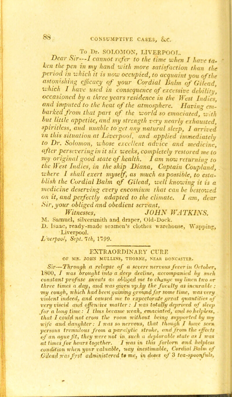 To Dr. SOLOMON, LIVERPOOL. Dear Sir---I cannot refer to the time when I have ia- ken the pen in nip hand with more satisfaction than the period in which it is now occupied, to acquaint you of the astonishing efficacy of your Cordial lialin of Gilead, which I have used in consequence of excessive debility, occasioned by a three years residence in the West Indies, and imputed to the heat of the atmosphere. Having em- barked from that part of the world so emaciated, with but little appetite, and my strength very nearly exhausted, spiritless, and unable to get any natural sleep, I arrived in this situation at Liverpool, and applied immediately to Dr. Solomon, whose excellent advice and medicine, after persevering in it six weeks, completely restored me to my original good slate of health. I am now returning to the West Indies, in the ship Diana, Captain Coupland, where I shall exert myself, as much as possible, to esta- blish the Cordial Balm of Gilead, well knowing it is a medicine deserving every encomium that can be bestowed on it, and perfectly adapted to the climate. I am, dear Sir, your obliged and obedient servant, Witnesses, JOHN WATKINS. M. Samuel, silversmith and draper, Old-Dock. D. Isaac, ready-made seamen’s clothes warehouse, Wappintr, Liverpool. L'vcrpool, Sept. gth, 1799. EXTRAORDINARY CURE OF MR. JOHN MULLINS, THORNE, NEAR DONCASTER. Sir—Through a relapse of a severe nervous fever in October, 1800, I was brought into a deep decline, accompanied by such constant profuse sweats as obliged me to change my linen two or three times a day, and was given vpjby the faculty as incurable : my cough, which had been gaining ground for some time, was very violent indeed, and caused me to expectorate great quantities of very viscid and offensive matter: I was totally deprived of sleep for a long time: / thus became weak, emaciated, ami so helpless, that I could not cross the room without being supported by my wife and daughter: I was so nervous, that though I have seen persons tremulous from a paralytic stroke, and from the effects of an ague Jit, they were not in. such a deplorable state as 1 was at t imes for hours together. 1 was in this forlorn and helpless condition when your valuable, nay inestimable, Cordial Balm of Gilead was frst administered to me, in doses of 3 tea-spoonfuls.