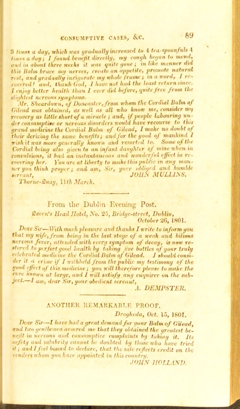 0 Hines a day, which mas gradually increased to 4 tea-spoonfuls 4 times a day; I found benefit directly, my cough began to mend, and in about three weeks it was quite gone ; in like manner did this Halm brace my nerves, create an appetite, promote natural rest, and gradually invigorate my whoU‘ frame y in a word, I re- covered 1 and, thank God, I have not had the least return since. J enjoy better health than I ever dkl before, quite free from the slightest nervous symptoms. Mr. Sheardown, of Doncaster,-from whom the Cordial Balm oj Gilead was obtained, as well as all who know me, consider my recovery as little short of a miracle ; and, if people labouring un- der consumptive or nervous disorders would have recourse to this grand medicine the Cordial Balm of Gilead, I make no doubt of their deriving the same benefits j and for the good oj mankind I wish it was more generally known and resorted to. Some oj, the Cordial being also given to an infant daughter of mine when in convulsions, it hail an instantaneous and wonderful effect in re- covering her. You arc at liberty to make this public in any man- ner yon think proper i and am, Sir, your obliged and humble servant, JOHN MULL1N S. Thornc-Quay, 11 ih March. From the Dublin Evening' Post. Queen's Head Jlotel, No. 20, Bridge-street, Dublin, October 20, 1801. Dear Sir—With much pleasure and thanks I write to inform you that my wife, from being in the last stage of a weak and bilious nervous fever, attended with every symptom of decay, is now re- stored to perfect good health by taking Jive bottles of your truly celebrated medicine the Cordial Balm of Gilead. J should consi- der if a crime if / withheld from the public my testimony of the good effect o f this, medicine; you will therefore please to make the rare Known at large, and J will satisfy any enquirer on the sub- ject.—I a„it dear Sir, your obedient servant, A. DEMPSTER. ANOTHER REMARKABLE PROOF. Drogheda, Oct. 15, 1801. Dear Sir—I hare had a great demand far your Balm of Gilead, and two gentlemen assured me that they obtained the greatest be- nefit in nervous and consumptive complaints by taking it. Its safety and salubrity cannot be doubted by those who have tried it; and I feel bound to declare, that, the sale reflects credit on the venders whom you have appointed in (his country. JOHN HOLLAND.