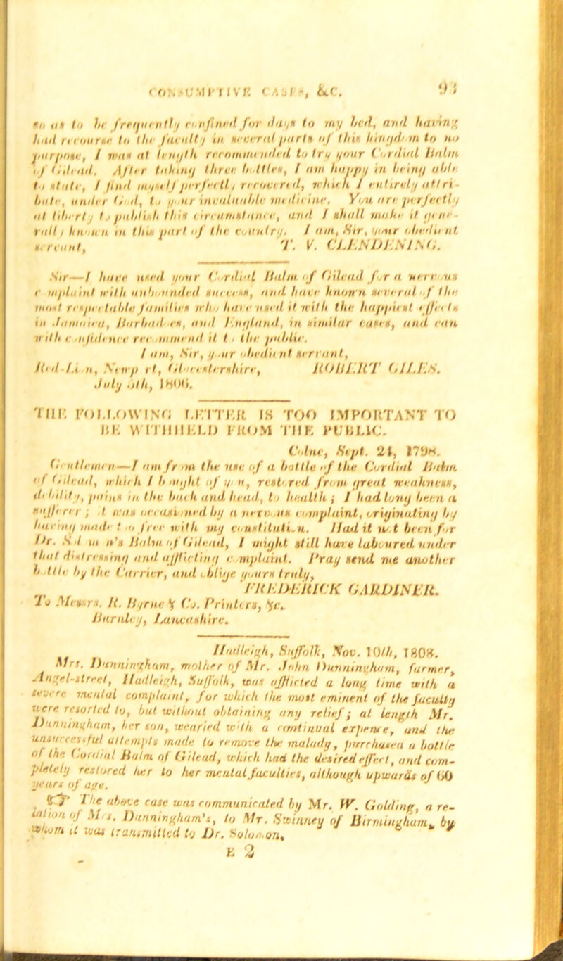 in nt t>, hi frequently eon find for dnyx to my lal, and lullin ' hid ri'inurtr In the faeulty m xiinrnl jm fit of tint liiti/jd'in to no ■jiiir/intif, / in at nt length no fimnii nihil to try i/uur Cordial Halm . J 11,lend. AJI< r taking three lidtlex, / am hoppy in being nil' to it ate, / find mi/telj jierfertli recovered, re It is ft / entirely aft rt Initr, miller Gil, t, lean inialaahU' iin ilii ine. You are jnrfertly at liberty I, puli litli I hit <ireaniltaiii e, and. / ahull mahe it gem raili Iinoh a in Hue pail of the eutiilry. / am, Sir, your obedient Sir / hare lin'd your (‘■rdr'l Halm if Gilead for a vmn.itx > mjduint it'd h unbounded mini’,a, and. hare lino na neve rat f Ilia moiit ri'Hjn i talilu Jdiiiilien mho hat r mu d it with the hapjiiixt iJJ'etlr, in Janinii'U, Jlarliad ex, anil l.ngland, ui. ximilur taxex, and ran ii illi r ai/iile nee rer iiinniid it t , the jin I, tie. July .jth, I HUH. 'MIR roi.I.OWINf; LRTTKR jh too important to HR VMTIIHRLII FROM J'MK PUBLIC. Colne, Sipt. 21, 170*. ii tie men—J am fr an the uu: of a bottle of the Cordial Haim, if tUlead, irhieh / Ii aiijht ofy. a, rex to red from great meahnexx, ih hild i, jiaiuH in the Inn U and head,, to health ; / had tony been n *{//' r' i i I max neeaxi , tied by a netniix enmplaint, originating by hui'iny litadi t n free with my couxtiluti.il. lliulxt nrt been for lir. S I ui o’x Halm of (/dead, J might xh.lt hare laboured under that didri xxing and afflicting r mpluinl. Cray tend, vie another l tile by the Carrier, and , blige tyourx truly, FREDERICK GARDINER. lu Mexxrx. It. Byrne V Co. Printiri, *fc, Huntley, I.aneaxhire. Mn. Dunninyham, mother of Mr. John Dunninijham, farmer, An.'rl-str,-el, Iladletqh, Suffolk, war afflicted a loan time with a f'jere mental complaint, for which the molt eminent of the faculty uete resorted to, but without obtaining any relief j at length Air. J)unninyham, her ion, weaned wlh u nmtinual erpetve, and Uu: uruucces./ul attempts made to remove Uu: malady, ptrrchasea u bottle of the Cordial Halm of Gilead, which had the detired effect, and com- pletely restored her to her mental Jucullict, although upwards of 00 years of aye. os j / am, Sir, y air iJiedii at xerrant, Red-1.t a, .Vi n/i rt, Glueexlerihire, JlOUEll'I' GII.ES. //ndleiyh, Suffolk, Nov. 10Hi, I80£. 1 fl£ flhhdiP. CtttP Hint r/> mm* nr* ireiijxeJ l... Ikif- M/ A' /./” rr’ *• 4VWM uurismiHCU 19 ur. *oiofh<m% E 2