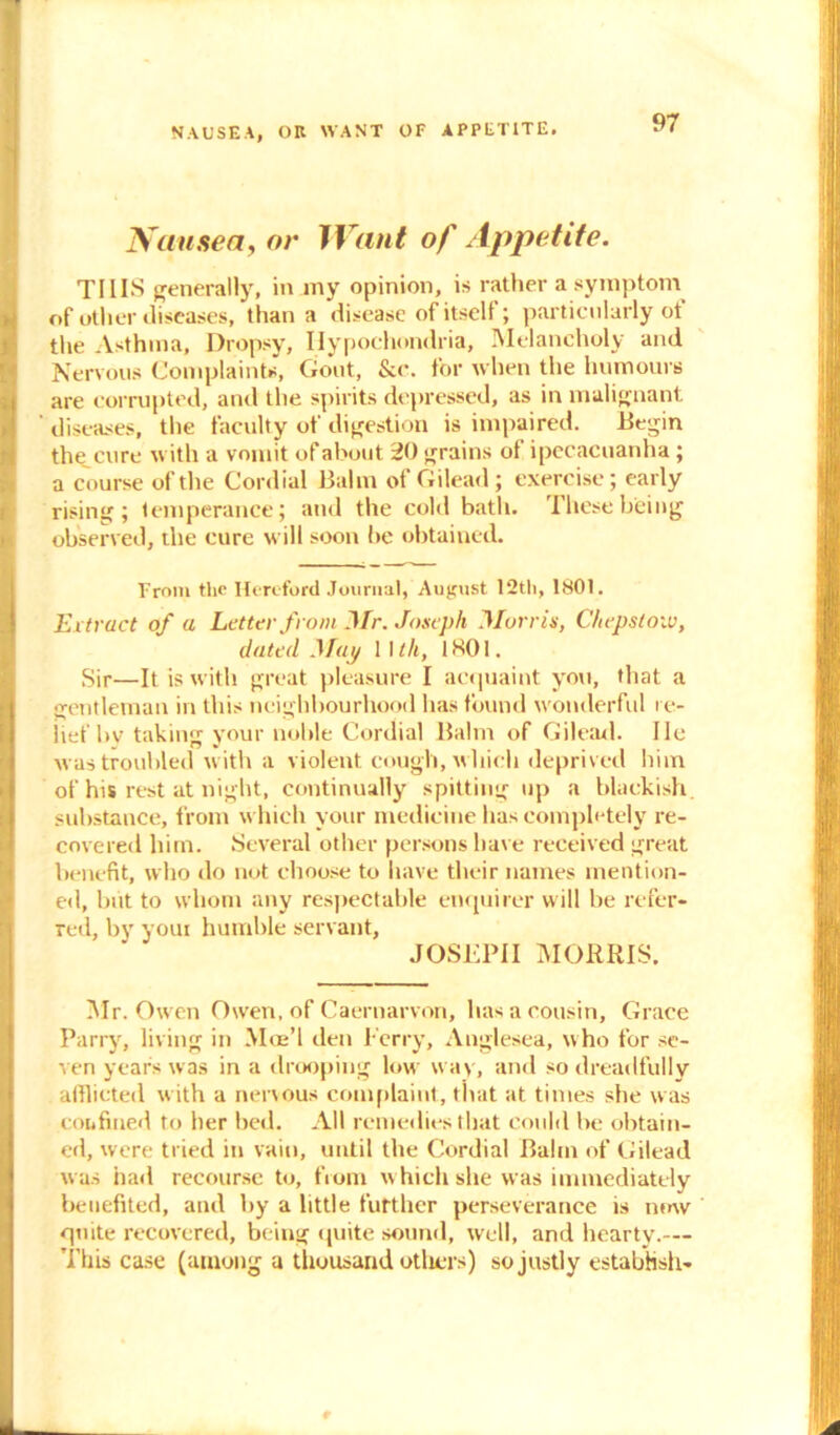 NAUSEA, OB WANT OF APPETITE. Nausea, or Want of Appetite. THIS generally, in my opinion, is rather a symptom >! of other diseases, than a disease of itself; particularly ot the Asthma, Dropsy, Hypochondria, Melancholy and Nervous Complaints, Gout, &c. for when the humours are corrupted, and the spirits depressed, as in malignant ' diseases, the faculty of digestion is impaired. Begin the cure with a vomit of about 20 grains of ipecacuanha; a course of the Cordial Balm of Gilead; exercise; early rising; temperance; and the cold bath. These being observed, the cure will soon be obtained. From the Hereford Journal, August 12th, 1801. Extract of a Letter from Mr. Joseph Morris, Chepstow, dated Map 1 \ lit, 1K01. Sir—It is with great pleasure I acquaint you, that a gentleman in this neighbourhood has found wonderful re- lief by taking your noble Cordial Balm of Gilead. lie was troubled with a violent cough, which deprived him of his rest at night, continually spitting up a blackish, substance, from which your medicine has completely re- covered him. Several other persons have received great benefit, who do not choose to have their names mention- ed, but to whom any respectable enquirer will be refer- red, by youi humble servant, JOSEPH MORRIS. Mr. Owen Owen, of Caernarvon, has a cousin, Grace Parry, living in Moe’l den Ferry, Anglesea, who for se- ven years was in a drooping low way, and so dreadfully afflicted with a nervous complaint, that at times she was confined to her bed. All remedies that could be obtain- ed, were tried in vain, until the Cordial Balm of Gilead was had recourse to, from which she was immediately benefited, and by a little further perseverance is now quite recovered, being quite sound, well, and hearty.— This case (among a thousand others) so justly establish-