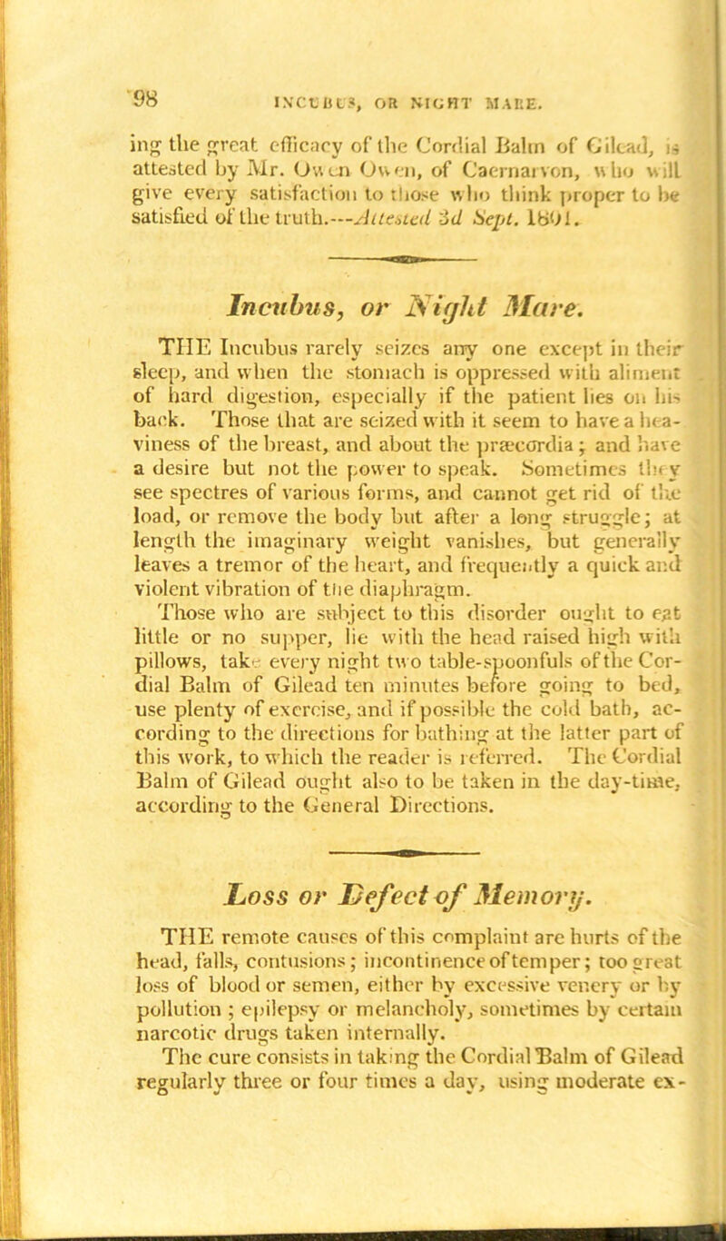 IN'CtJHt.*, OR SIGHT MAKE. ing the great efficacy of the Cordial Bahn of Gilead, a attested by Mr. Owen Owen, of Caernarvon, who will give every satisfaction to those who think proper to be satisfied of the truth.— Attested od Sept. 1801. Incubus, or Night Mare. THE Incubus rarely seizes airy one except in their sleep, and when the stomach is oppressed with aliment of hard digestion, especially if the patient lies on lm back. Those that are seized with it seem to have a hea- viness of the breast, and about the praecerdia ; and have a desire but not the power to speak. Sometimes they see spectres of various forms, and cannot get rid of the load, or remove the body but after a long struggle; at length the imaginary weight vanishes, but generally leaves a tremor of the heart, and frequently a quick and violent vibration of tiie diaphragm. Those who are subject to this disorder ought to eat little or no supper, lie with the head raised high with pillows, take every night two table-spoonfuls of the Cor- dial Balm of Gilead ten minutes before going to bed, use plenty of exercise, and if possible the cold bath, ac- cording to the directions for bathing at the latter part of this work, to which the reader is referred. The Cordial Balm of Gilead ought also to be taken in the day-time, according to the General Directions. .Loss or Defect of Memory. THE remote causes of this complaint are hurts of the head, falls, contusions; incontinence of temper; too great loss of blood or semen, either by excessive venery or by pollution ; epilepsy or melancholy, sometimes by certain narcotic drugs taken internally. The cure consists in taking the Cordial Balm of Gilead regularly three or four times a day, using moderate ex-