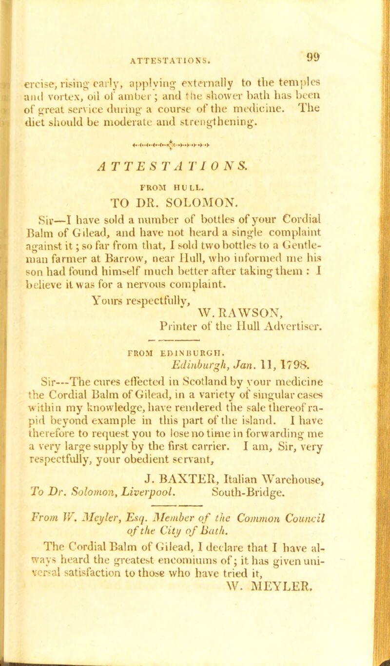 ATTESTATIONS. ercise, rising- early, applying externally to the temples and vortex, oil of amber; and tbe shower bath has been of great service during a course of the medicine. The diet should be moderate and strengthening. ATTESTATIONS. FROM HULL. TO DR. SOLOMON. Siv—I have sold a number of bottles of your Cordial Balm of Gilead, and have not heard a single complaint against it; so far from that, I sold two bottles to a Gentle- man farmer at Barrow, near Hull, who informed me his son had found himself much better after taking them : I believe it was for a nervous complaint. Yours respectfully, W.RAWSON, Printer of the Hull Advertiser. FROM EDINBURGH. Edinburgh, Jan. 11, 1798. Sir—The cures effected in Scotland by your medicine the Cordial Balm of Gilead, in a variety of singular cases within my knowledge, have rendered the sale thereof ra- pid beyond example in this part of the island. I have therefore to request you to lose no time in forwarding me a very large supply by the first carrier. I am. Sir, very respectfully, your obedient servant, J. BAXTER, Italian Warehouse, To Dr. Solomon, Liverpool. South-Bridge. From W. Meyler, Esq. Member of the Common Council of the dtp of Bath. The Cordial Balm of Gilead, I declare that I have al- ways heard the greatest encomiums of; it has given uni- versal satisfaction to those who have tried it, W. MEYLER.