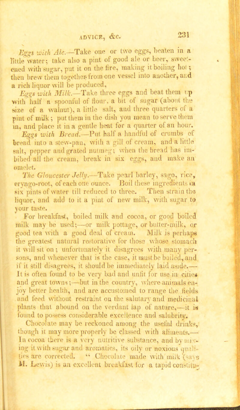 X Eggs with Ale.—Take one or two eggs, beaten in a little water; take also a pint of good ale or beer, sweet- ened with sugar, put it on the lire, making it boiling hot; then brew them together-lrom one vessel into another, at.d a rich liquor will be produced, Eggs with Milk.—Take three eggs and beat them t:p with half a spoonful of Hour, a bit of sugar (about the size of a walnut), a little salt, and three quarters of a. pint of milk; put them in the dish you mean to serve them in, and place it in a gentle heat for a quarter of an hour. Eggs with Bread.—Put half a handful of crumbs of bread into a stew-pan, with a gill of cream, and a little salt, pepper and grated nutmeg; when the bread has im- bibed all the cream, break in six eggs, and make an omelet. The Gloucester Jelly.—Take pearl barley, sago, rice, eryngo-root, of each one ounce. Boil these ingredients in six pints of water till reduced to three. Then strain the liquor, and add to it a pint of new milk, with sugar to your taste. For breakfast, boiled milk and cocoa, or good boiled milk may be used;—or milk pottage, or butter-milk, o.r good tea with a good deal of cream. Milk is perhaps the greatest natural restorative for those whose stomach it will sit on ; unfortunately it disagrees with many per- sons, and whenever that is the case, it must be boiled, and if it still disagrees, it should be immediately laid aside.— Jt is often found to be very bad and unlit for use in cities, and great towns;—but in the country, where animals en- joy better health, and are accustomed to range the fields and feed without restraint on the salutary and medicinal plants that abound on the verdant lap of nature,—it is found to possess considerable excellence and salubrity. Chocolate may be reckoned among the useful drinks, though it may more properly be classed with aliments.— In cocoa there is a very nutritive substance, and by mix- ing it with sugar and aromatics, its oily or noxious quali- ties are corrected. “ Chocolate made with miik'(sa\s AI. Lewis) is an excellent breakfast for a tapid constitu-