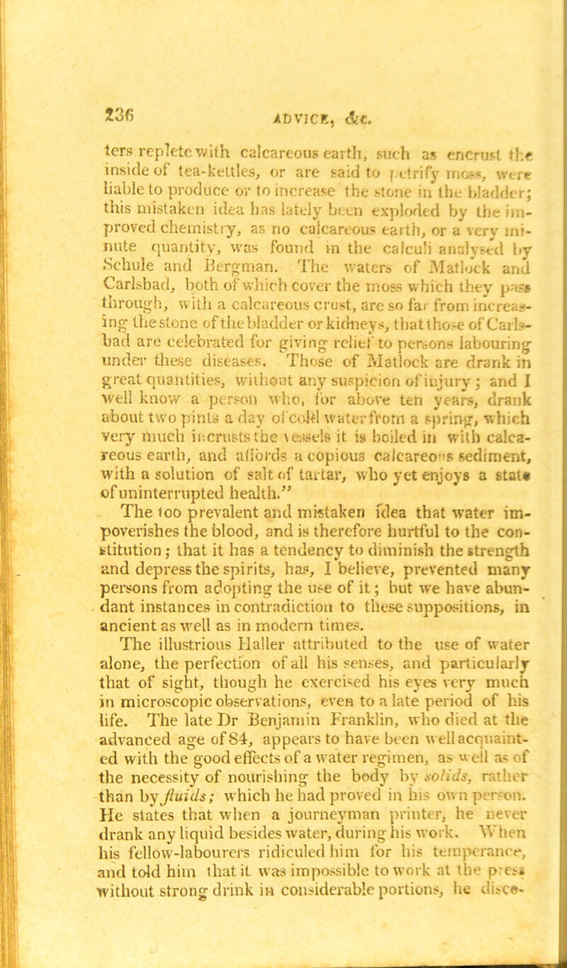 ters replete with calcareous earth, such as encrust the inside of tea-kettles, or are said to petrify moss, were liable to produce or to increase the stone in the bladder; this mistaken idea lias lately been exploded by the im- proved chemistry, as no calcareous earth, or a very mi- nute quantity, was found m the calculi analysed by Schule and Bergman. The waters of Matlock and Carlsbad, both of which cover the moss which they pas* through, with a calcareous crust, are so far from increas- ing the stone of the bladder or kidneys, that those of Carls- bad are celebrated for giving relief to persons labouring under these diseases. Those of Matlock are drank in great quantities, without any suspicion of injury ; and I well know a person who, for above ten years, drank about two pints a day of cold water from a spring, which very much ii:crusts the \ eisels it is boiled in with calca- reous earth, and affords a copious calcareous sediment, with a solution of salt of tartar, who yet enjoys a stata of uninterrupted health.” The too prevalent and mistaken idea that water im- poverishes the blood, and is therefore hurtful to the con- stitution ; that it has a tendency to diminish the strength and depress the spirits, has, I believe, prevented many persons from adopting the use of it; but we have abun- dant instances in contradiction to these suppositions, in ancient as well as in modern times. The illustrious Haller attributed to the use of water alone, the perfection of all his senses, and particularly that of sight, though he exercised his eyes very much in microscopic observations, even to a late period of his life. The late Hr Benjamin Franklin, who died at the advanced age of 84, appears to have been well acquaint- ed with the good effects of a water regimen, as well as of the necessity of nourishing the body by solids, rather than by fluids; which he had proved in liis own person. Fie states that when a journeyman printer, he never drank any liquid besides water, during his work. When his fellow-labourers ridiculed him for his temperance, and told him that it. was impossible to work at the pres* without strong drink in considerable portions, he disco-