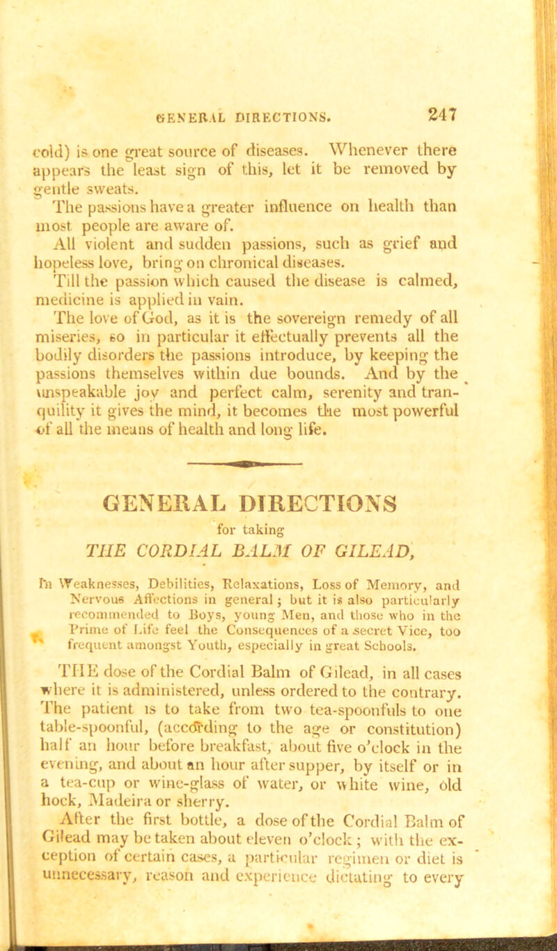 GENERAL DIRECTIONS. cold) is one great source of diseases. Whenever there appears the least sign of this, let it be removed by- gentle sweats. The passions have a greater influence on health than most people are aware of. All violent and sudden passions, such as grief and hopeless love, bring on chronical diseases. Till the passion which caused the disease is calmed, medicine is applied in vain. The love of God, as it is the sovereign remedy of all miseries, no in particular it effectually prevents all the bodily disorders the passions introduce, by keeping the passions themselves within due bounds. And by the unspeakable joy and perfect calm, serenity and tran- quility it gives the mind, it becomes the most powerful of all the means of health and long life. GENERAL DIRECTIONS for taking THE CORDIAL BALM OF GILEAD, 111 Weaknesses, Debilities, Relaxations, Loss of Memory, and Nervous Affections in general; but it is also particularly recommended to Boys, young Men, and those who in the , Prime of Life feel the Consequences of a .secret Vice, too ' frequent amongst Youth, especially in great Schools. THE dose of the Cordial Balm of Gilead, in all cases where it is administered, unless ordered to the contrary. The patient is to take from two tea-spoonfuls to one table-spoonful, (according to the age or constitution) half an hour before breakfast, about five o’clock in the evening, and about an hour after supper, by itself or in a tea-cup or wine-glass of water, or white wine, old hock, Madeira or sherry. After the first bottle, a dose of the Cordial Balm of Gilead may betaken about eleven o’clock ; with the ex- ception of certain cases, a particular regimen or diet is unnecessary, reason and experience dictating to every