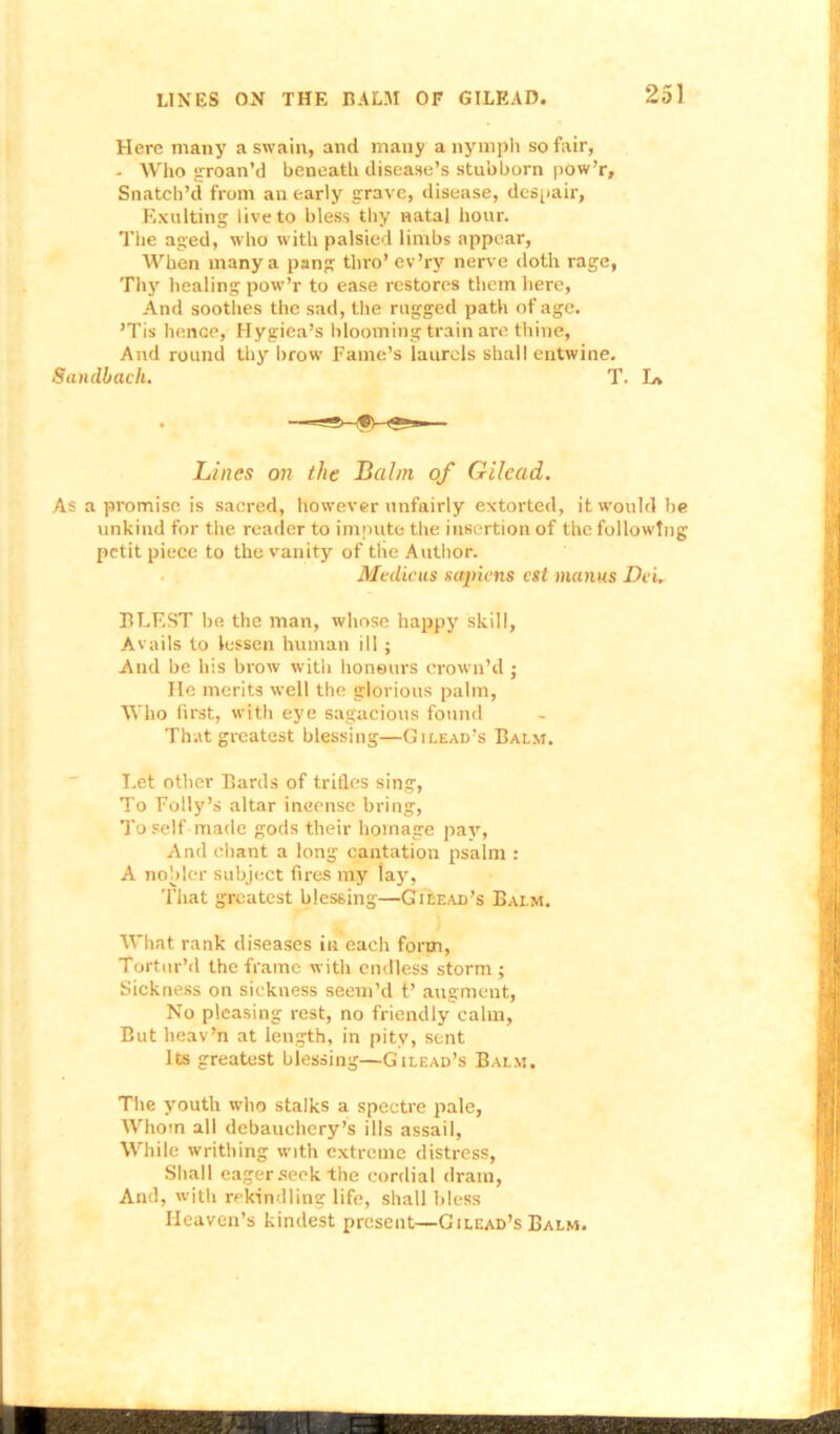 Here many a swain, and many a nymph so fair, - Who groan’d beneath disease’s stubborn pow’r. Snatch’d from an early grave, disease, despair, Exulting live to bless thy natal hour. The aged, who with palsied limbs appear, When many a pang thro* ev’ry nerve doth rage, Thy healing pow’r to ease restores them here, And soothes the sad, the rugged path of age. ’Tis hence, Hygiea’s blooming train are thine, And round thy brow Fame’s laurels shall entwine. Sanclbach. T. In Lines on the Balm of Gilead. As a promise is sacred, however unfairly extorted, it would be unkind for the reader to impute the insertion of the following petit piece to the vanity of the Author. Medians sapiens cst manus Dei. BLEST be the man, whose happy skill, Avails to lessen human ill ; And be his brow with honours crown’d ; He merits well the glorious palm, Who first, with eye sagacious found That greatest blessing—Gilead’s Balm. Let other Bards of trifles sing, To Folly’s altar incense bring, To self made gods their homage pay, And chant a long cantation psalm : A nobler subject fires my lay, That greatest blessing—Gilead’s Balm. What rank diseases in each form, Tortur’d the frame with endless storm ; Sickness on sickness seem’d t’ augment, No pleasing rest, no friendly calm. But heav’n at length, in pity, sent Its greatest blessing—Gilead’s Balm. The youth who stalks a spectre pale, Whom all debauchery’s ills assail, While writhing with extreme distress, Shall eager seek the cordial drain, And, with rekindling life, shall bless Heaven’s kindest present—Gilead’s Balm.