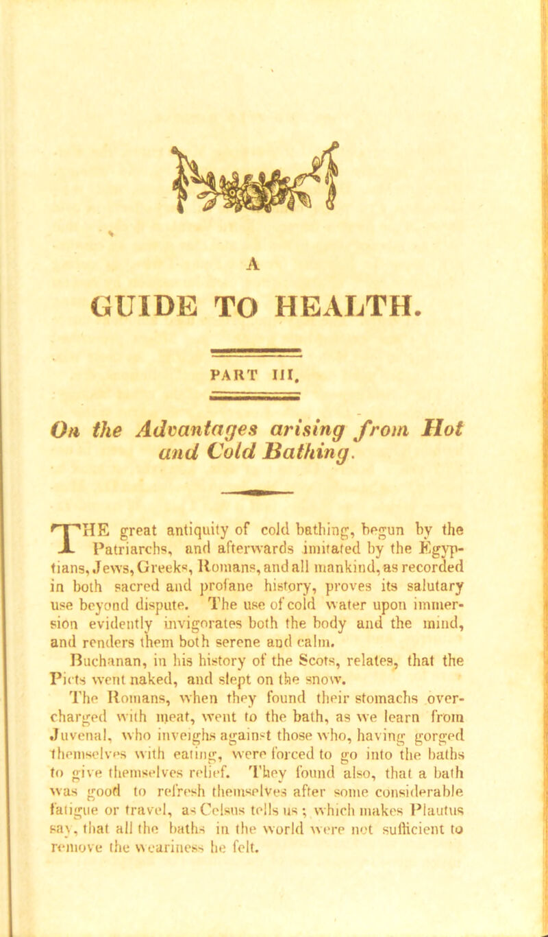 GUIDE TO HEALTH. PART III. On the Advantages arising from Hot and Cold Bathing. THE great antiquity of cold bathing, begun by the Patriarchs, and afterwards imitated by the Egyp- tians, Jews, Greeks, Romans, and all mankind, as recorded in both sacred and profane history, proves its salutary use beyond dispute. The use of cold water upon immer- sion evidently invigorates both the body and the mind, and renders them both serene and calm. Buchanan, in his history of the Scots, relates, that the Pi cts went naked, and slept on the snow. The Romans, when they found their stomachs over- charged with meat, went to the bath, as we learn from Juvenal, who inveighs against those who, having gorged themselves with eating, were forced to go into the baths to give themselves relief. They found also, that a bath was good to refresh themselves after some considerable fatigue or travel, asCclsus tells us; which makes Plautus say, that all the baths in the world were not sufficient to remove the weariness he felt.