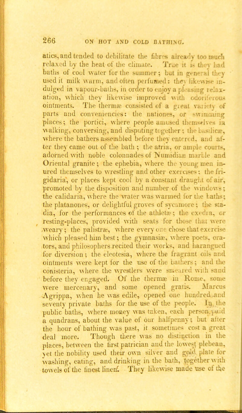 atics, and tended to debilitate the fibres already too much relaxed by the heat of die climate. True it is they had baths of cool water for the summer; but in general they used it milk warm, andolten perfumed: they likewise in- dulged in vapour-baths, in order to enjoy a pleasing relax- ation, which they likewise improved with odoriferous ointments. The thermal consisted of a gieat variety of parts and conveniences: the nationes, or swimming places; the portici, where people amused themselves in walking, conversing, and disputing together; the basilicae, where the bathers assembled before they entered, and af- ter they came out of the bath ; the atria, or ample courts, adorned with noble colonnades of Numidian marble and Oriental granite; the ephebia, where the young men in- ured themselves to wrestling and other exercises: thefri- gidaria', or places kept cool by a constant draught of air, promoted by the disposition and number of the windows; the calidaria, where the water was warmed for the baths; the platanones, or delightful groves of sycamore; the sta- dia, for the performances of the athleta-; the cxedra, or resting-places, provided with seats for those that were .weary; the palistrae, where every one chose that exercise which pleased him best; the gymnasia?, where poets, ora- tors, and philosophers recited their works, and harangued for diversion; the eleotesia, where the fragrant oils and ointments were kept for the use of the bathers; and the corbsteria, where the wrestlers were smeared with sand before they engaged. Of the therms in Rome, some were mercenary, and some opened gratis. Marcus Agrippa, w hen he was edile, opened one hundred-and seventy private baths for the use of the people. Ip. the public baths, where money was taken, each person.paid a quadrans, about the value of our halfpenny; but alter the hour of bathing was past, it sometimes cost a great deal more. Though there was no distinction in the places, between the first patrician and the lowest plebeau, vet the nobility used their own silver and gold plate for washing, eating, and drinking in the bath, together with towels of the finest linen'. They likewise made use of the