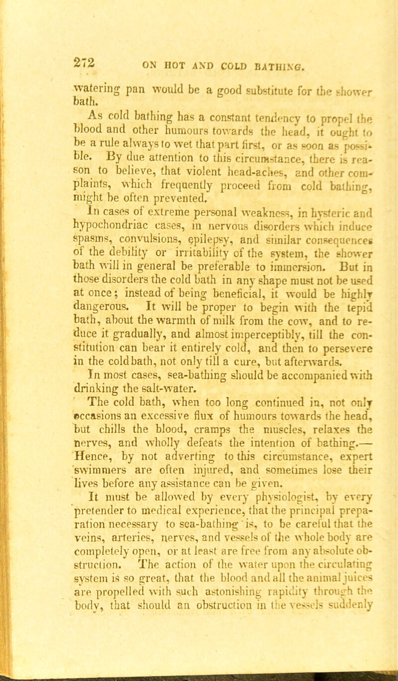 watering pan would be a good substitute for the shower bath. As cold bathing has a constant tendency to propel the blood and other humours towards the head, it ought to be a rule always to wet that part lirst, or as soon as possi* ble. By due attention to this circumstance, there is rea- son to believe, that violent head-aches, and other com- plaints, which frequently proceed from cold bathing, might be often prevented. In cases of extreme personal weakness, in hysteric and hypochondriac cases, in nervous disorders which induce spasms, convulsions, epilepsy, and similar consequences ol the debility or irritability of the system, the shower bath will in general be preferable to immersion. But in those disorders the cold bath in any shape must not be used at once; instead of being beneficial, it would be highly dangerous. It will be proper to begin with the tepid bath, about the warmth of milk from the cow, and to re- duce it gradually, and almost imperceptibly, till the con- stitution can bear it entirely cold, and then to persevere in the coldbath, not only till a cure, but afterwards. In most cases, sea-bathing should be accompanied with drinking the saltwvater. The cold bath, when too long continued in, not only ©ccasions an excessive flux of humours towards the head, but chills the blood, cramps the muscles, relaxes the nerves, and wholly defeats the intention of bathing.— Hence, by not adverting to this circumstance, expert swimmers are often injured, and sometimes lose their lives before any assistance can be given. It must be allowed by every physiologist, by every pretender to medical experience, that the principal prepa- ration necessary to sea-bathing is, to be careful that the veins, arteries, nerves, and vessels of the whole body are completely open, or at least are free from any absolute ob- struction. The action of the water upon the circulating system is so great, that the blood and all the animal juices are propelled with such astonishing rapidity through the bodv, that should an obstruction in the vessels suddenly