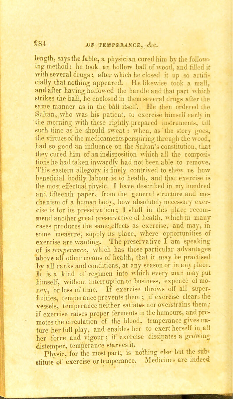 £84 length, says the fable, a physician cured him by the follow- ing method : he took an hollow ball of wood, and filled it with several drugs; after which he closed it up so artifi- cially that nothing appeared. He likewise took a mall, and after having hollowed the handle and that part which strikes the ball, he enclosed in them several drugs after the same manner as in the ball itself. He then ordered the Sultan, who was his patient, to exercise himself early in the morning with these rightly prepared instruments, till such time as he should sweat : when, as the story goes, the virtuesofthe medicaments perspiring through the wood, had so good an influence on the Sultan's constitution, that they cured him of an indisposition w hich all the composi- tions he had taken inwardly had not been able to remove. This eastern allegory is finely contrived to shew us how beneficial bodily labour is to health, and that exercise i3 the most effectual physic. I have described in my hundred and fifteenth paper, from the general structure and me- chanism of a human body, how absolutely necessary exer- cise is for its preservation; I shall in this place recom- mend another great preservative of health, which in many cases produces the same,eft’ects as exercise, and may, in some measure, supply its place, where opportunities of exercise are wanting. The preservative I am speaking of is temperance, which has those particular advantages above all other means of health, that it may be practised by all ranks and conditions, at any season or in anyplace. It is a kind of regimen into which every man may put himself, w ithout interruption to business, expence of mo- ney, or loss of time. If exercise throws off all super- fluities, temperance prevents them ; il exercise clear? the vessels, temperance neither satiates rtor overstrains them; if exercise raises proper ferments in the humours, and pre- motes the circulation of the blood, temperance gives na- ture her full play, and enables her to exert herself in, all her force and vigour ; if exercise dissipates a growing distemper, temperance starves it. Physic, for the most part, is nothing else but the sub- stitute of exercise or temperance. Medicines are indeed