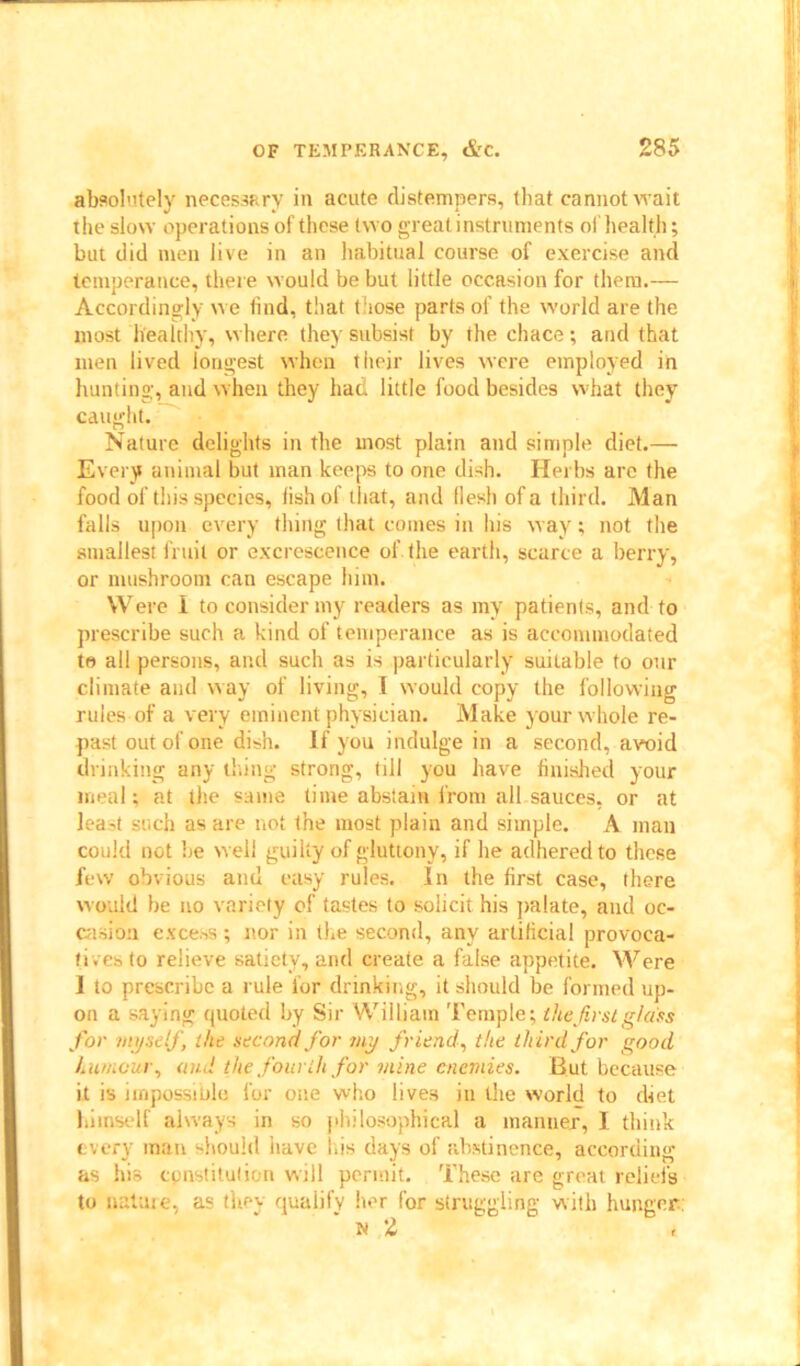 absolutely necessary in acute distempers, that cannot wait the slow operations of these two great instruments of health; bat did men live in an habitual course of exercise and temperance, there would be but little occasion for them.— Accordingly we find, that those parts of the world are the most healthy, where they subsist by the chace; and that men lived longest when their lives were employed in hunting, and when they had little food besides what they caught. Nature delights in the most plain and simple diet.— Every animal but man keeps to one dish. Herbs are the food of this species, fish of that, and flesh of a third. M an falls upon every thing that comes in his way; not the smallest fruit or excrescence of. the earth, scarce a berry, or mushroom can escape him. Were I to consider my readers as my patients, and to prescribe such a kind of temperance as is accommodated te all persons, and such as is particularly suitable to our climate and way of living, I would copy the following rules of a very eminent physician. Make your whole re- past out of one dish. If you indulge in a second, avoid drinking any thing strong, till you have finished your meal: at the same time abstain from all sauces, or at lea-t such as are not the most plain and simple. A man could not be well guilty of gluttony, if he adhered to these few obvious and easy rules. In the first case, there would he no variety of tastes to solicit his palate, and oc- casion excess; nor in the second, any artificial provoca- tives to relieve satiety, and create a false appetite. Were I to prescribe a rule for drinking, it should be formed up- on a saying quoted by Sir William Temple; the first glass for myself, the second for my friend, the third for good humour, and the fourth for mine enemies. But because it is impossible for one who lives in the world to diet himself always in so philosophical a manner, I think every man should have l.is days of abstinence, according as his cpnstitulion will permit. These are great reliefs to nature, as they qualify her for struggling with hunger; n 2 ,