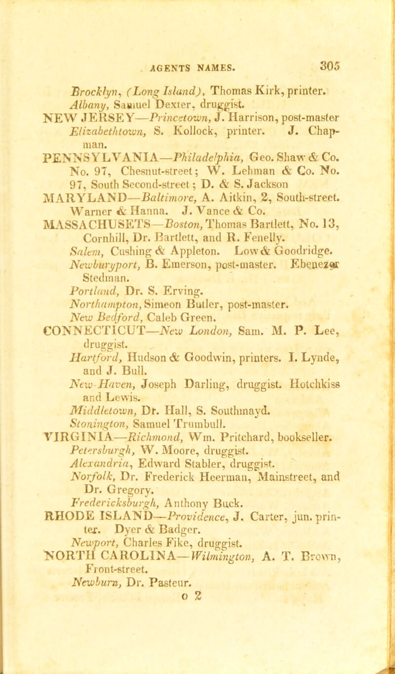 Brooklyn, (Long Island), Thomas Kirk, printer. Albany, Samuel Dexter, druggist. NEW JERSEY—Princetown, J. Harrison, post-master Elizabethtown, S. Kollock, printer. J. Chap- man. PENNSYLVANIA—Philadelphia, Geo. Shaw & Co. No. 97, Chesnut-street; W. Lehman & Co. No. 97, South Second-street; D. & S. Jackson MARYLAND—Baltimore, A. Aitkin, 2, South-street. Warner & Hanna. J. Vance & Co. MASSACHUSETS—Boston, Thomas Bartlett, No. 13, Cornhill, Dr. Bartlett, and R. Fenelly. Salem, Cushing & Appleton. Low& Goodridge. Newburyport, B. Emerson, post-master. Ebenezor Stedman. Portland, Dr. S. Erving. Northampton, Simeon Butler, post-master. New Bedford, Caleb Green. CONNECTICUT—New London, Sam. M. P. Lee, druggist. Hartford, Hudson & Goodwin, printers. I. Lynde, and J. Bull. New Haven, Joseph Darling, druggist. Hotchkiss and Lewis. Middletown, Df. Hall, S. Soutlnnayd. Stonington, Samuel Trumbull. VIRGINIA—Richmond, Win. Pritchard, bookseller. Petersburgh, W. Moore, druggist. Alexandria, Edward Stabler, druggist. Norfolk, Dr. Frederick Heerman, Mainstreet, and Dr. Gregory. Fredericksburgh, Anthony Buck. RHODE ISLAND—Providence, J. Carter, jun. prin- ter. Dyer & Badger. Newport, Charles Fike, druggist. NORTH CAROLINA—Wilmington, A. T. Brown, Front-street. Newburn, Dr. Pasteur. o 2