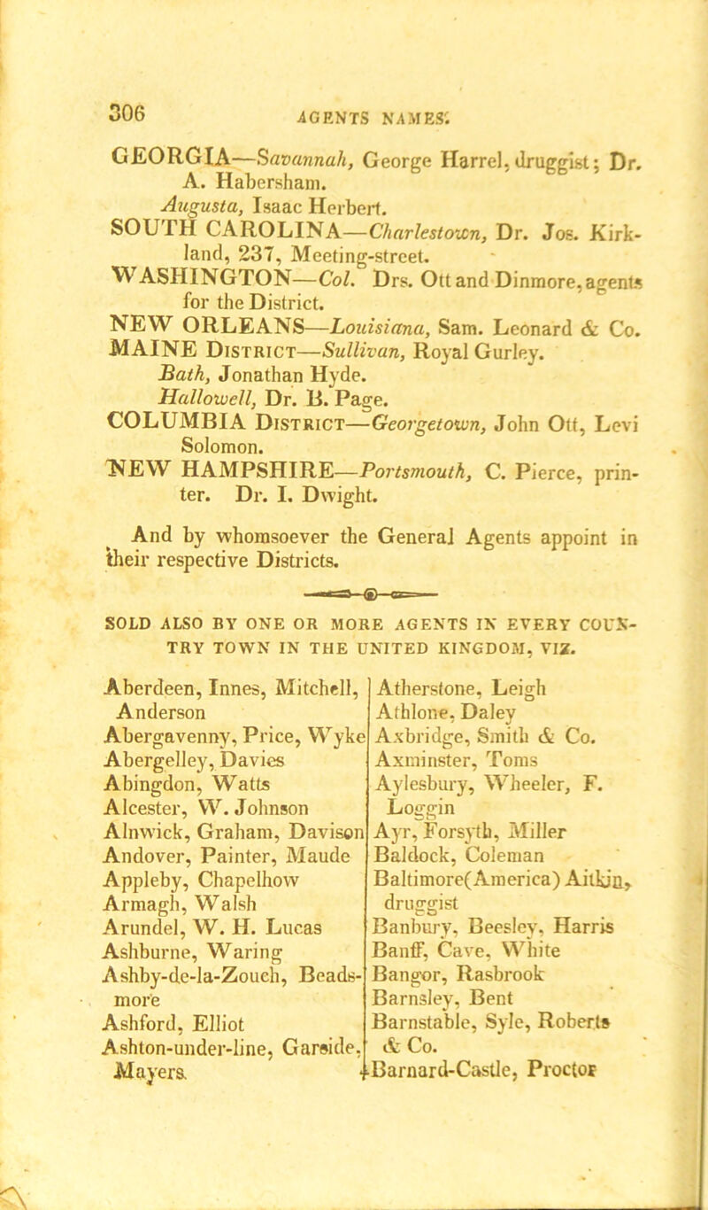 006 GEORGIA—Savannah, George Harrel,druggist: Dr. A. Habersham. Augusta, Isaac Herbert. SOUTH CAROLINA—Charlestown, Dr. Jos. Kirk- land, 237, Meeting-street. WASHINGTON—Col. Drs. Ott and Dinmore, agents for the District. NEW ORLEANS—Louisiana, Sam. Leonard & Co. MAINE District—Sullivan, Royal Gurley. Bath, Jonathan Hyde. Hallowell, Dr. H. Page. COLUMBIA District—Georgetown, John Ott, Levi Solomon. NEW HAMPSHIRE—Portsmouth, C. Pierce, prin- ter. Dr. I, Dwight. And by whomsoever the General Agents appoint in their respective Districts. SOLD ALSO BY ONE OR MORE AGENTS IN EVERY COUN- TRY TOWN IN THE UNITED KINGDOM, VIZ. Aberdeen, Innes, Mitchell, Anderson Abergavenny, Price, Wyke Abergelley, Davies Abingdon, Watts Alcester, W. Johnson Alnwick, Graham, Davison Andover, Painter, Maude Appleby, Chapelhow Armagh, Walsh Arundel, W. H. Lucas Ashburne, Waring Ashby-de-la-Zoueh, Beads- more Ashford, Elliot Ashton-under-line, Garaide, Mayers. Atherstone, Leigh Athlone, Daley Axbridge, Smith & Co. Axminster, Toms Aylesbury, Wheeler, F. Loggin Ayr, Forsyth, Miller Baldock, Coleman Baltimore( America) Aitkin, druggist Banbury, Beesley. Harris Banff, Cave, White Bangor, Rasbrook Barnsley, Bent Barnstable, Syle, Roberts & Co. Barnard-Castle, Proctor