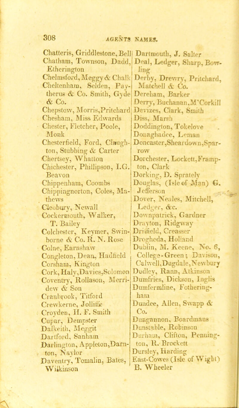 Chatteris, Griddlestone, Bell Chatham, Townson, Dadd, Etherington Chelmsford, Meggy & Chalk Cheltenham, Selden, Pay- therus & Co. Smith, Gvde & Co. Chepstow, Morris,Pritchard Chesham, Miss Edwards Chester, Fletcher, Poole, Monk Chesterfield, Ford, Claugh- ton, Stubbing & Carter Chertsey, Whatton Chichester, Phiilipson, I.G. Beavon Chippenham, Coombs Chippingnorton, Coles, Ma- thews Cleobury, Newall Cockermouth, Walker, T. Bailey Colchester, Keymer, Swin- borne & Co. R. N. Rose Colne, Earnshaw Congleton, Dean, Hadficld Corsham, Kington Cork, Halv, Davies, Solomon Coventry, Rollason, Merri- dew tfc Son Cranbvook, Titford Crewkerne, Jollitie Croyden, H. F. Smith Cupar, Dempster Dalkeith, Meggit Dartford, Sanham Darlington, Appleton,Darn- ton, Naylor Daventry, Tomalin, Bates, Wiikinson Dartmouth, J. Salter Deal, Ledger, Sharp, Bow- ling Derby, Drewry, Pritchard, Malchell & Co. Dereham, Barker Derry, Buchanan,M’Corkill Devizes, Clark, Smith Diss, Marsh Doddington, Tokelove Donagiiadee, Leman Doncaster,Sheardown,Spar- row Dorchester, Lockett, Framp- ton, Clark Dorking, D. Sprately Douglas, (Isle of Man) G. J efferson Dover, Neales, Mitchell, Ledger. Arc. Downpatrick, Gardner Drayton, Ridgway Driifield, Creasser Drogheda, Holland Dublin, M. Keene, No. 6, College-Green; Davison, CalwelI,Dugdale,Newbury Dudley, Rann, Atkinson Dumfries, Dickson, Inglis Dumfermline, Fothering- hain Dundee. Allen. Swapp & Co. Dungannon. Boardmaus Dunstable, Robinson Durham, Clifton, Penning- ton, R. Brocket! Dursley, Harding East-Cowes (Isle of Wight) B. Wheeler