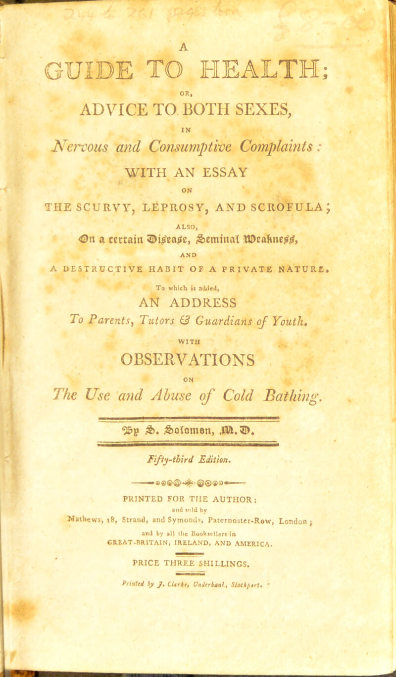 A GUIDE TO HEALTH; OR, ADVICE TO BOTH SEXES, IN Ken'ous and Consumptive Complaints: WITH AN ESSAY * ON THE SCURVY, LEPROSY, AND SCROFULA; ALSO, On a certain ©ij’ea^e, ^jeminat lOeahne^jr, AND A DESTRUCTIVE HABIT OF A PRIVATE NATURE, To which is added, AN ADDRESS To Parents, Tutors & Guardians of Youth. WITH OBSERVATIONS , ON The Use ‘and Abuse of Cold Bathing. .5), .Sotoman, .pi.©. Fifty-third Edition. PRINTED FOR THE AUTHOR: and »n)d by Mathews, i8, Strand, and Symonds, Patcrnostcr-Row, London ; and by all the Booksellers in GREAT .BRITAIN, IRELAND. AND AMERICA. PRICE THREE SHILLINGS. Printed ijt J, CUrk<t Underbaaf., SiMkp»rt» *