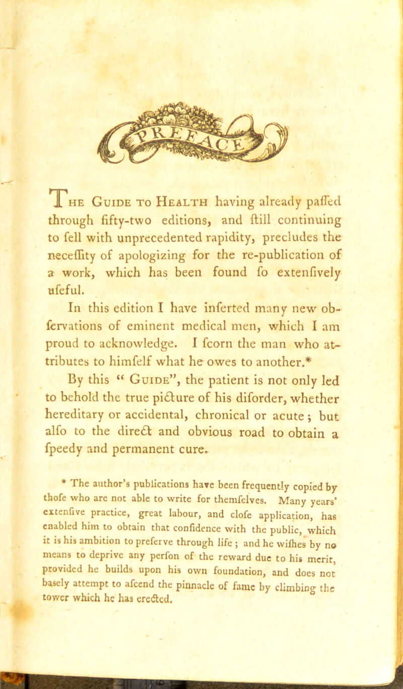 THE Guide to Health having already palTed through fifty-two editions) and ftill continuing to fell with unprecedented rapidity, precludes the neceffity of apologizing for the re-publication of a work, which has been found fo extenfively ufeful. In this edition I have inferted many new ob- fervations of eminent medical men, which I am proud to acknowledge. I fcorn the man who at- tributes to himfelf what he owes to another.* By this “ Guide”, the patient is not only led to behold the true picture of his diforder, whether hereditary or accidental, chronical or acute ; but alfo to the dire£f and obvious road to obtain a fpeedy and permanent cure» * The author’s publications have been frequently copied by thofe who are not able to write for themfelves. Many years’ extenQve practice, great labour, and clofe application, has enabled him to obtain that confidence with the public, which it is his ambition to prefer ve through life ; and he wilhes* by no means to deprive any perfon of the reward due to his merit, provided he builds upon his own foundation, and does not basely attempt to afcend the pinnacle of fame by cUmbing the tov/er which he has eredted.