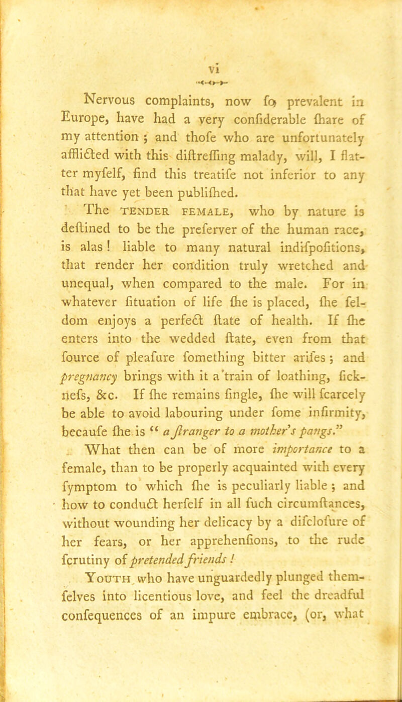 Nervous complaints, now foj prevalent in Europe, have had a very confiderable lhare of my attention ; and thofe who are unfortunately afflidfed with this diftrefllng malady, will, I flat- ter myfelf, find this treatife not inferior to any that have yet been publifhed. The TENDER FEMALE, who by nature is dellined to be the preferver of the human race, is alas ! liable to many natural indrfpofitions, that render her condition truly wretched and- unequal, when compared to the male. For in whatever fituation of life fhe is placed, fhe fel- dom enjoys a perfedl Hate of health. If fhe enters into the wedded ftate, even from that fource of pleafure fomething bitter arU'es; and pregnancy brings with it a’train of loathing, fick- nefs, &c. If fhe remains Angle, fhe will fcarcely be able to avoid labouring under fome Infirmity, bccaufe fhe. is “ a Jlranger to a mother s pangs.” What then can be of more importance to a female, than to be properly acquainted with every fymptom to which flie is peculiarly liable ; and how to condudl herfelf in all fuch circumftances, without wounding her delicacy by a difclofure of her fears, or her apprehenfions, to the rude ferutiny of pretendedfriends! Youth, who have unguardedly plunged them- felves into licentious love, and feel the dreadful confequences of an impure embrace, (or, what