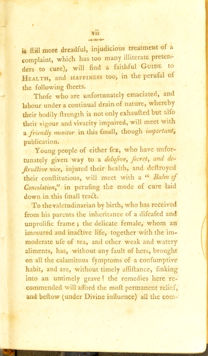 • • xn is ftill more dreadful, injudicious treatment of a complaint, which has too many illiterate preten- ders to cure), will find a faithful Guide to Health, and happiness too, in the perufal of the following fheets. Thofe who are unfortunately emaciated, and labour under a continual drain of nature, whereby their bodily ftrength is not only exhaufted but alfo tlieir vigour and vivacity impaired, will meet with a JVteudly monitor in this fmall, though important^ publication. Young people of either fex, who have unfor- tunately given way to a deluftve, fecrety and de- JiruElive vice, injured their health, and deftroyed their conftitutions, will meet with a “ Balm of Consolation” in perufing the mode of cure laid down in this fmall tra£l. To the valetudinarian by birth, who has received from his parents the inheritance of a difeafed and unprolific frame ; the delicate female, whom an immured and inaftive life, together with the im- moderate ufe of tea, and other weak and watery aliments, has, without any fault of hers, brought on all the calamitous fymptoms of a confumptive habit, and are, without timely affiftance, finking into an untimely grave ! the remedies here re- commended will afford the moft permanent relief, and beftow (under Divine influence) all the com-