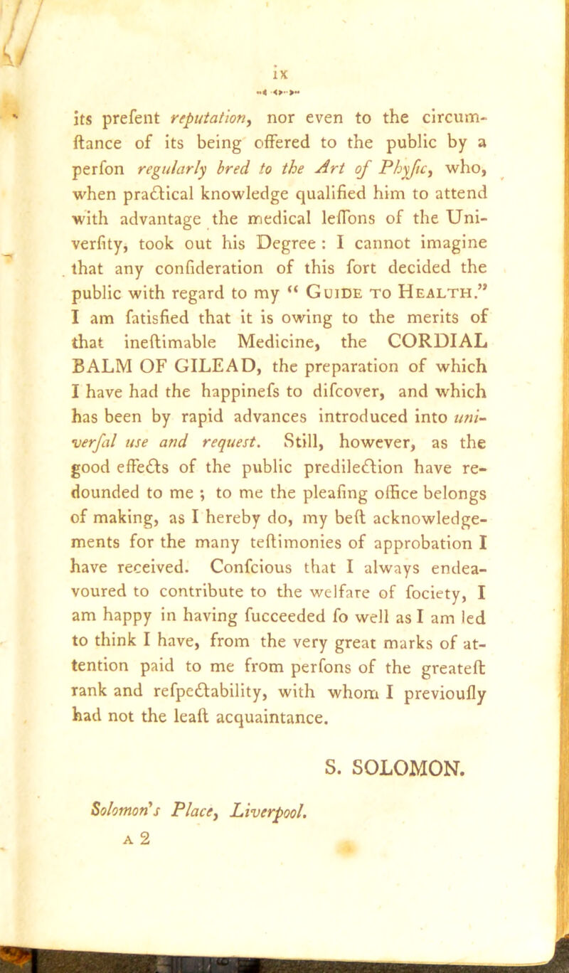 . f / // Ivi/ iL . ' its prefent reputation, nor even to the clrcum- ftance of Its being offered to the public by a perfon regularly bred to the Art of Phyftc, who, when pra6Hcal knowledge qualified him to attend with advantage the rriedical lelTons of the Uni- ;l verfity, took out his Degree: I cannot imagine that any confideration of this fort decided the ' public with regard to my “ Guide to Health.” I am fatisfied that it is owing to the merits of that Ineftimable Medicine, the CORDIAL BALM OF GILEAD, the preparation of which I have had the happinefs to difcover, and which has been by rapid advances Introduced into uni- verfal use and request. Still, however, as the good effects of the public predile£Iion have re- dounded to me ; to me the pleafing office belongs of making, as I hereby do, my bed acknowledge- f ments for the many teftimonies of approbation I [' have received. Confcious that I always endea- j voured to contribute to the welfare of fociety, I am happy in having fucceeded fo well as I am led | to think I have, from the very great marks of at- | tention paid to me from perfons of the greateft i: rank and refpedfability, with whoai I previoufly if had not the lead acquaintance. S. SOLOMON.