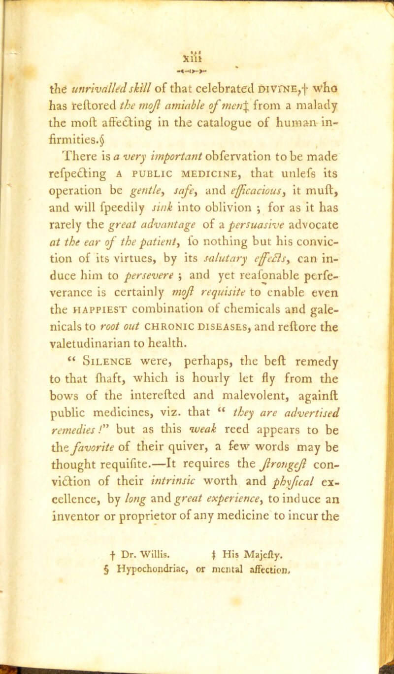 *.* * Xllt the unrivalled skill of that celebrated DivrNE,f who has reftored the mojl amiable of men\ from a malady the moll affetling in the catalogue of human in- firmitles.§ There iso very important o\>{QTvzt\on to be made refpedling a public medicine, that unlefs its operation be gentle^ and efficacious^ it mull, and will fpeedily sink into oblivion •, for as it has rarely the great advantage of a persuasive advocate at the ear of the patient, fo nothing but his convic- tion of its virtues, by its salutary effeBs, can in- duce him to persevere ; and yet reafonable perfe- verance is certainly mof requisite to enable even the HAPPIEST combination of chemicals and gale- nicals to root out CHRONIC DISEASES, and reftore the valetudinarian to health. “ Silence were, perhaps, the befl remedy to that fhaft, which is hourly let fly from the bows of the interefted and malevolent, againft public medicines, viz. that “ they are advertised remedies! but as this nveak reed appears to be the favorite of their quiver, a few words may be thought requifite.—It requires the frongef con- viction of their intrinsic worth and phyftcal ex- cellence, by long 2inA great experience, to induce an inventor or proprietor of any medicine to incur the f Dr. Willis. \ His Majcfiy. § Hypochondriac, or mental affection.