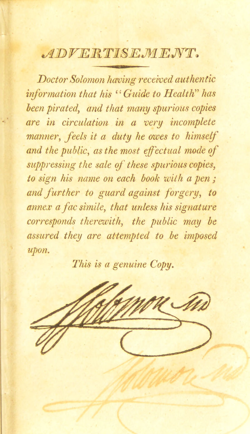 Doctor Solomon having received authentic information that his Guide to Health” has been pirated, and that many spurious copies are in circulation in a very incomplete manner, feels it a duty he owes to himsef and the public, as the most effectual mode of suppressing the sale of these spurious copies, to sign his name on each book with a pen ; and f urther to guard against forgery, to annex a fac simile, that unless his signature corresponds therewith, the public may be assured they are attempted to be imposed upon. This is a genuine Copy.