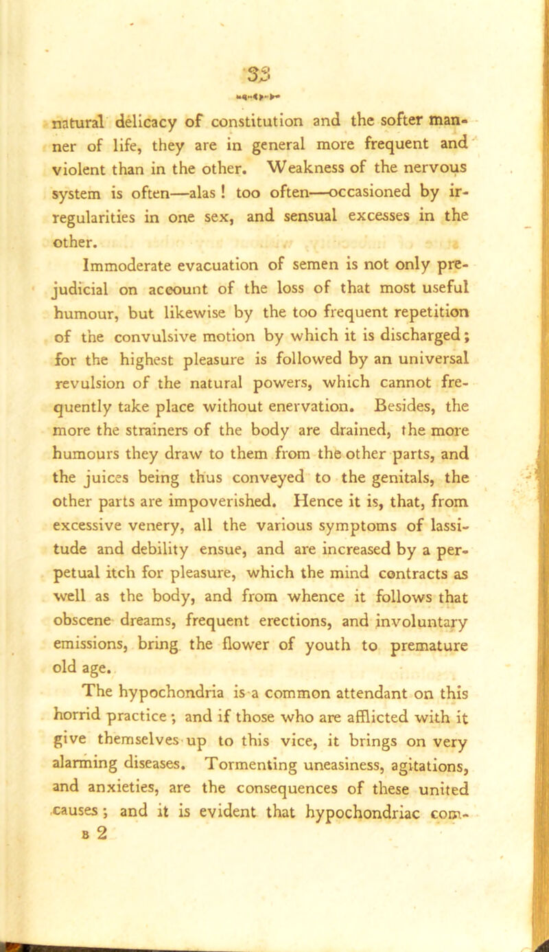 natural delicacy of constitution and the softer man- ner of life, they are in general more frequent and violent than in the other. Weakness of the nervous system is often—alas ! too often—occasioned by ir- regularities in one sex, and sensual excesses in the other. Immoderate evacuation of semen is not only pre- judicial on account of the loss of that most useful humour, but likewise by the too frequent repetition of the convulsive motion by which it is discharged; for the highest pleasure is followed by an universal revulsion of the natural powers, which cannot fre- quently take place without enervation. Besides, the more the strainers of the body are drained, the more humours they draw to them from the other parts, and the juices being thus conveyed to the genitals, the other parts are impoverished. Hence it is, that, from excessive venery, all the various symptoms of lassi- tude and debility ensue, and are increased by a per- petual itch for pleasure, which the mind contracts as well as the body, and from whence it follows that obscene dreams, frequent erections, and involuntary emissions, bring the flower of youth to premature old age. The hypochondria is a common attendant on this horrid practice; and if those who are afflicted with it give themselves up to this vice, it brings on very alarming diseases. Tormenting uneasiness, agitations, and anxieties, are the consequences of these united causes; and it is evident that hypochondriac com- B 2