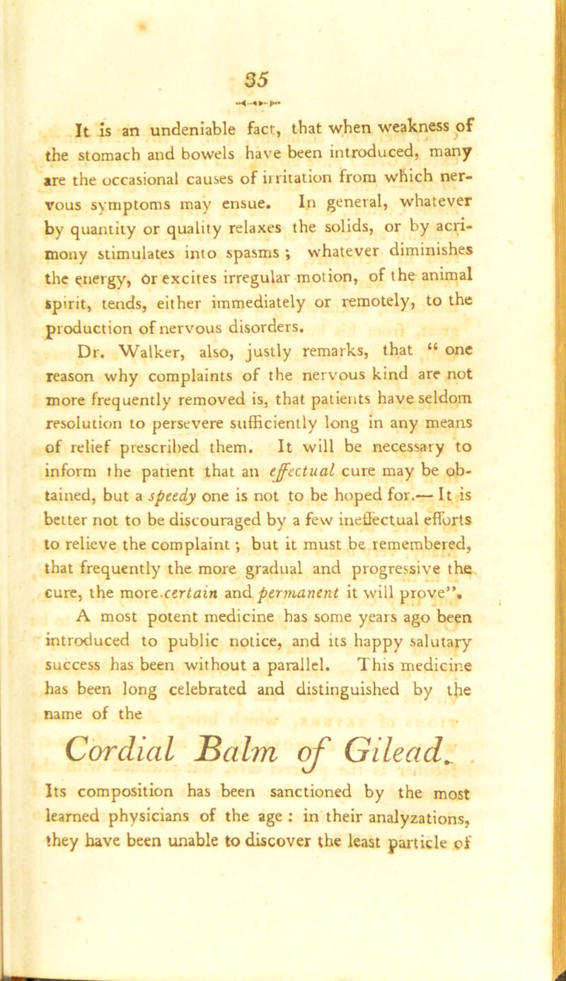 It is an undeniable fact, that when weakness of the stomach and bowels have been introduced, many are the occasional causes of irritation from which ner- vous symptoms may ensue. In general, whatever by quantity or quality relaxes the solids, or by acri- mony stimulates into spasms ; whatever diminishes the energy, Or excites irregular motion, of the animal spirit, tends, either immediately or remotely, to the production of nervous disorders. Dr. Walker, also, justly remarks, that “ one reason why complaints of the nervous kind are not more frequently removed is, that patients have seldom resolution to persevere sufficiently long in any means of relief prescribed them. It will be necessary to inform the patient that an effectual cure may be ob- tained, but a speedy one is not to be hoped for.— It is better not to be discouraged by a few inetlectual efforts to relieve the complaint; but it must be remembered, that frequently the more gradual and progressive the cure, the more.certain znA permanent it will prove”. A most potent medicine has some years ago been introduced to public notice, and its happy salutary success has been without a parallel. This medicine has been long celebrated and distinguished by the name of the Cordial Balm Gilead^ . Its composition has been sanctioned by the most learned physicians of the age ; in their analyzations, they have been unable to discover the least particle of