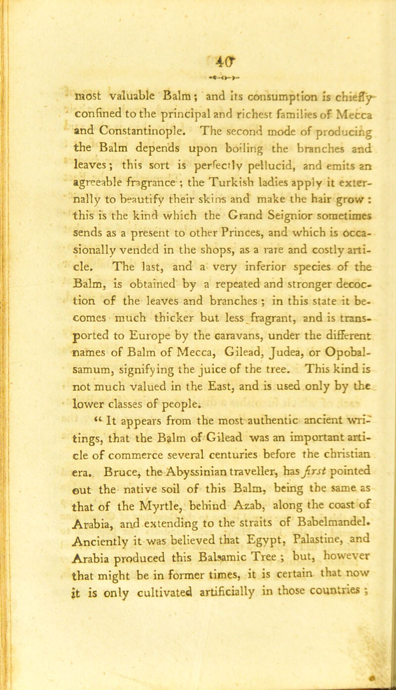 40“ most valuable Balm; and Its consumption Is chleffjr confined to the principal and richest families of Mecca and Constantinople. The second mode of producing the Balm depends upon boiling the branches and leaves; this sort is pertecflv pellucid, and emits an agreeable fragrance ; the Turkish ladies apply it exter- nally to beautify their skins and make the hair grow : this is the kind which the Grand Seignior sometimes sends as a present to other Princes, and which is occa- sionally vended in the shops, as a rare and costly arti- cle. The last, and a very inferior species of the Balm, is obtained by a repeated and stronger decoc- tion of the leaves and branches ; in this state it be- comes much thicker but less^fragrant, and is trans- ported to Europe by the caravans, under the different names of Balm of Mecca, Gilead, Judea, or Opobal- samum, signifying the juice of the tree. This kind is not much valued in the East, and is used only by the lower classes of people. It appears from the most authentic ancient \vri- tings, that the Balm of Gilead was an important arti- cle of commerce several centuries before the Christian era. Bruce, the Abyssinian traveller, has jfrri pointed eut the native soil of this Balm, being the same as that of the Myrtle, behind Azab, along the coast of Arabia, and extending to the straits of Babelmandel. Anciently it was believed that Egypt, Palastine, and Arabia produced this Balsamic Tree ; but, however that might be in former times, it is certain that now it is only cultivated artificially in those countries ;