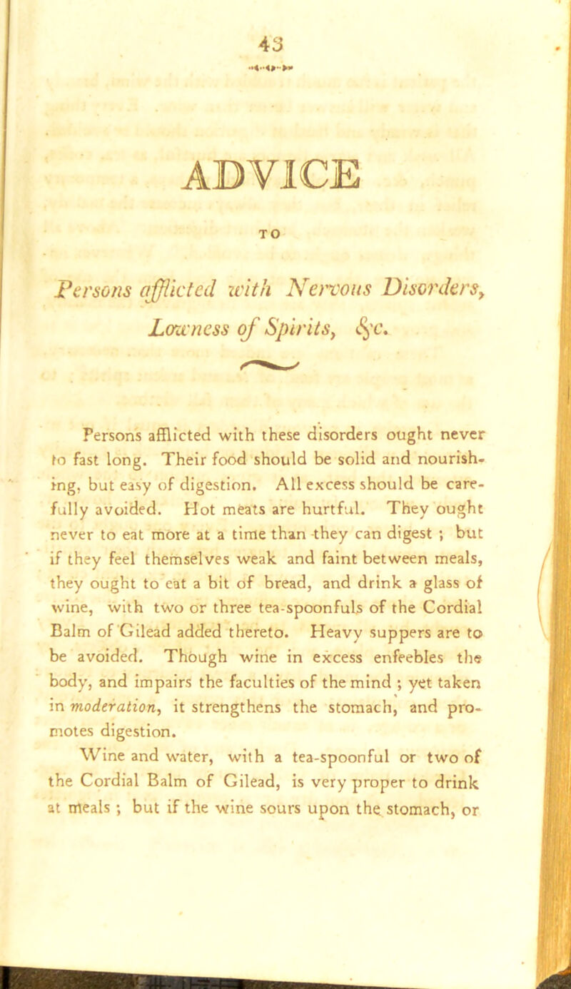 ADVICE TO Persons ojjiktecl with Nervous Disorders^ Lowness of Spirits, ^'c. Persons afflicted with these disorders ought never fo fast long. Their food should be solid and nourish- ing, but easy of digestion. All excess should be care- fully avoided. Hot meats are hurtful. They ought never to eat more at a time than -they can digest ; but if they feel themselves weak and faint between meals, they ought to eat a bit of bread, and drink a glass of wine, with two or three tea-spoonfuls of the Cordial Balm of Gilead added thereto. Heavy suppers are to be avoided. Though wine in excess enfeebles the body, and impairs the faculties of the mind ; yet taken in moderation, it strengthens the stomach, and pro- motes digestion. Wine and water, with a tea-spoonful or two of the Cordial Balm of Gilead, is very proper to drink at meals ; but if the wine sours upon the stomach, or