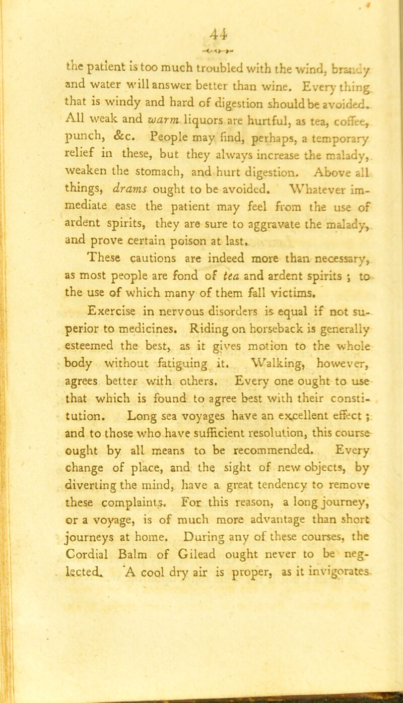 the patient is too much troubled with the wind, brandy and water will answer, better than wine. Everj’ thing, that is windy and hard of digestion should be avoidecL All weak and warm liquors are hurtful, as tea, coffee, punch, &c. People may find, perhaps, a temporary relief in these, but they always increase the malady, weaken the stomach, and hurt digestion. Above all things, drams ought to be avoided. Whatever im- mediate ease the patient may feel from the use of ardent spirits, they are sure to aggravate the malady, and prove certain poison at last. These cautions are indeed more than necessary, as most people are fond of tea and ardent spirits ; to the use of which many of them fall victims. Exercise in nervous disorders is equal if not su- perior to medicines. Riding on horseback is generally esteemed the best, as it g.ives motion to the whole body without fatiguing it. Walking, however, agrees better with others. Every one ought to use that which is found to agree best with their consti- tution. Long sea voyages have an excellent effect and to those who have sufficient resolution, this course- ought by all means to be recommended. Every change of place, and the sight of new objects, by diverting the mind, have a great tendency to remove these complaint,s. For this reason, a long journey, or a voyage, is of much more advantage than short journeys at home. During any of these courses, the Cordial Balm of Gilead ought never to be neg- keted. A cool dry air is proper, as it invigorates