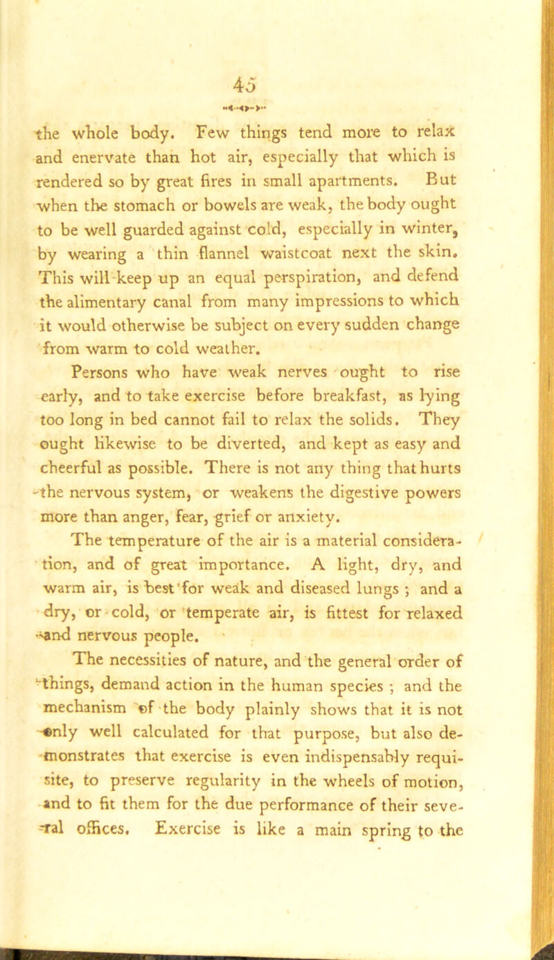 the whole body. Few things tend more to relax and enervate than hot air, especially that which is rendered so by great fires in small apartments. But when the stomach or bowels are weak, the body ought to be well guarded against cold, especially in winter, by wearing a thin flannel vraistcoat next the skin. This will-keep up an equal perspiration, and defend the alimentary canal from many Impressions to which it would otherwise be subject on every sudden change from warm to cold weather. Persons who have weak nerves ou^ht to rise early, and to take exercise before breakfast, as lying too long in bed cannot fail to relax the solids. They ought likewise to be diverted, and kept as easy and cheerful as possible. There is not any thing that hurts 'the nervous system, or weakens the digestive powers more than anger, fear, grief or anxiety. The temperature of the air is a material considera- tion, and of great Importance. A light, dry, and warm air, is best'for weak and diseased lungs ; and a dry, or cold, or temperate air, is fittest for relaxed •^nd nervous people. The necessities of nature, and the general order of ‘■things, demand action in the human species ; and the mechanism of the body plainly shows that it is not ■•nly well calculated for that purpose, but also de- monstrates that exercise is even indispensably requi- site, to preserve regularity in the wheels of motion, and to fit them for the due performance of their seve- ral offices. Exercise is like a main spring to the