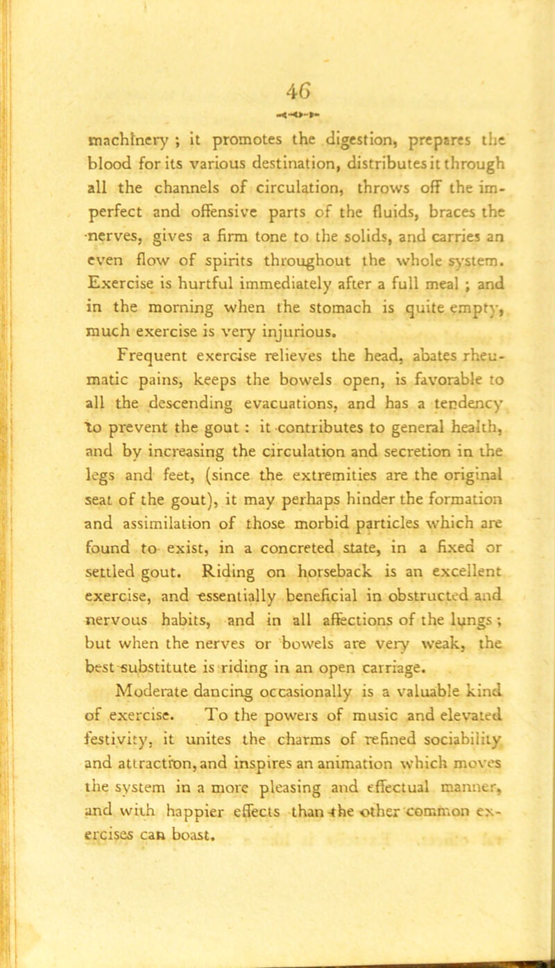 tn.ichfner)' ; It promotes the digestion, prepares the blood for its various destination, distributes it through all the channels of circulation, throws off the im- perfect and offensive parts of the fluids, braces the •nerves, gives a firm tone to the solids, and carries an even flow of spirits throughout the whole s^-stem. Exercise is hurtful immediately after a full meal ; and in the morning when the stomach is quite empty, much exercise is very injurious. Frequent exercise relieves the head, abates rheu- matic pains, keeps the bowels open, is favorable to all the descending evacuations, and has a tendency to prevent the gout: it contributes to general health, and by increasing the circulation and secretion in the legs and feet, (since the extremities are the original seat of the gout), it may perhaps hinder the formation and assimilation of those morbid particles which are found to exist, in a concreted state. In a fixed or settled gout. Riding on horseback is an excellent exercise, and essentially beneficial in obstructed and nervous habits, and in all affections of the lungs ; but when the nerves or bowels are very weak, the best substitute is riding in an open carriage. Moderate dancing occasionally is a valuable kind of exercise. To the powers of music and elevated festivity, it unites the charms of refined sociability and attraction, and inspires an animation which moves the system in a more pleasing and effectual manner, and with happier effects than-the other common ex- ercises can boast.