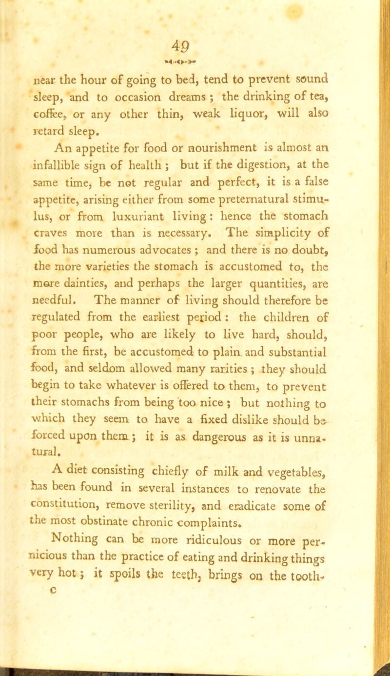 near the hour of going to bed, tend to prevent sound sleep, and to occasion dreams ; the drinking of tea, coffee, or any other thin, weak liquor, will also retard sleep. An appetite for food or nourishment is almost an infallible sign of health ; but if the digestion, at the same time, be not regular and perfect, it is a false appetite, arising either from some preternatural stimu- lus, or from luxuriant living: hence the stomach craves more than is necessary. The simplicity of food has numerous advocates ; and there is no doubt, the more varieties the stomach is accustomed to, the more dainties, and perhaps the larger quantities, are needful. The manner of living should therefore be regulated from the earliest period : the children of poor people, who are likely to live hard, should, from the first, be accustomed to plain and substantial food, and seldom allowed many rarities ; they should begin to take whatever is offered to them, to prevent their stomachs from being too nice ; but nothing to which they seem to liave a fixed dislike should be forced upon them; it is as dangerous as it is unna- tural. A diet consisting chiefly of milk and vegetables, has been found in several instances to renovate the constitution, remove sterility, and eradicate some of the most obstinate chronic complaints. Nothing can be more ridiculous or more per- nicious than the practice of eating and drinking things very hot j it spoils the teeth, brings on the tooth- c