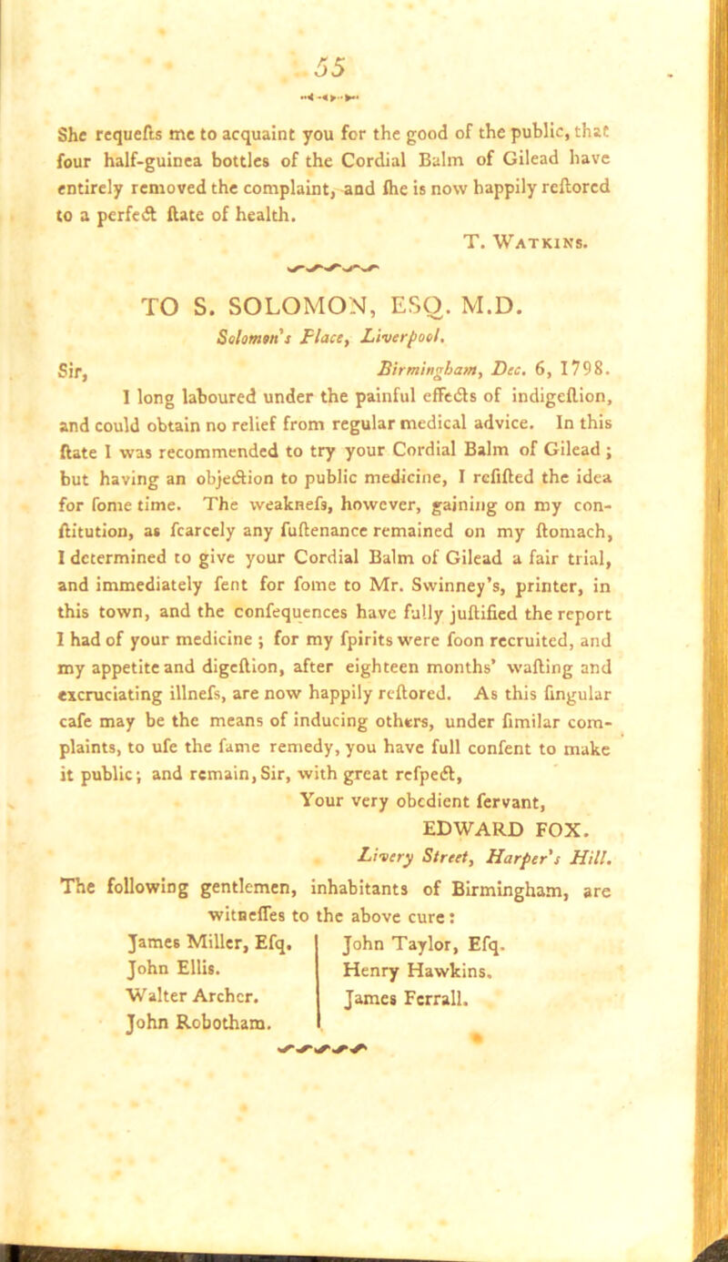 She requefts me to acquaint you for the good of the public, that four half-guinea bottles of the Cordial Balm of Gilead have entirely removed the complaint, and flie is now happily reftored to a perfedf {late of health. T. Watkins. TO S. SOLOMON, ESO. M.D. Solomm's Place, Liverpool. Sir, Birmingham, Dec. 6, 1798. 1 long laboured under the painful effedls of indigellion, and could obtain no relief from regular medical advice. In this ftate I was recommended to try your Cordial Balm of Gilead ; but having an objedlion to public medicine, I rcfifted the idea for Tome time. The wealenefs, however, gaining on my con- Aitution, as fcarcely any fuAenance remained on my Aomach, 1 determined to give your Cordial Balm of Gilead a fair trial, and immediately fent for fome to Mr. Swinney’s, printer, in this town, and the confequences have fully juAiAed the report 1 had of your medicine ; for my fpirits were foon recruited, and my appetite and digeAion, after eighteen months’ waAing and excruciating illnefs, are now happily rcAored. As this Angular cafe may be the means of inducing others, under Amilar com- plaints, to ufe the fame remedy, you have full confent to make it public; and remain,Sir, with great refpedf. Your very obedient fervant. EDWARD FOX. The following gentlemen, witneffes to James Miller, Efq, John Ellis. Walter Archer. John Robotham. Livery Street, Harper s Hill. inhabitants of Birmingham, are the above cure: John Taylor, Efq. Henry Hawkins. James Fcrrall.