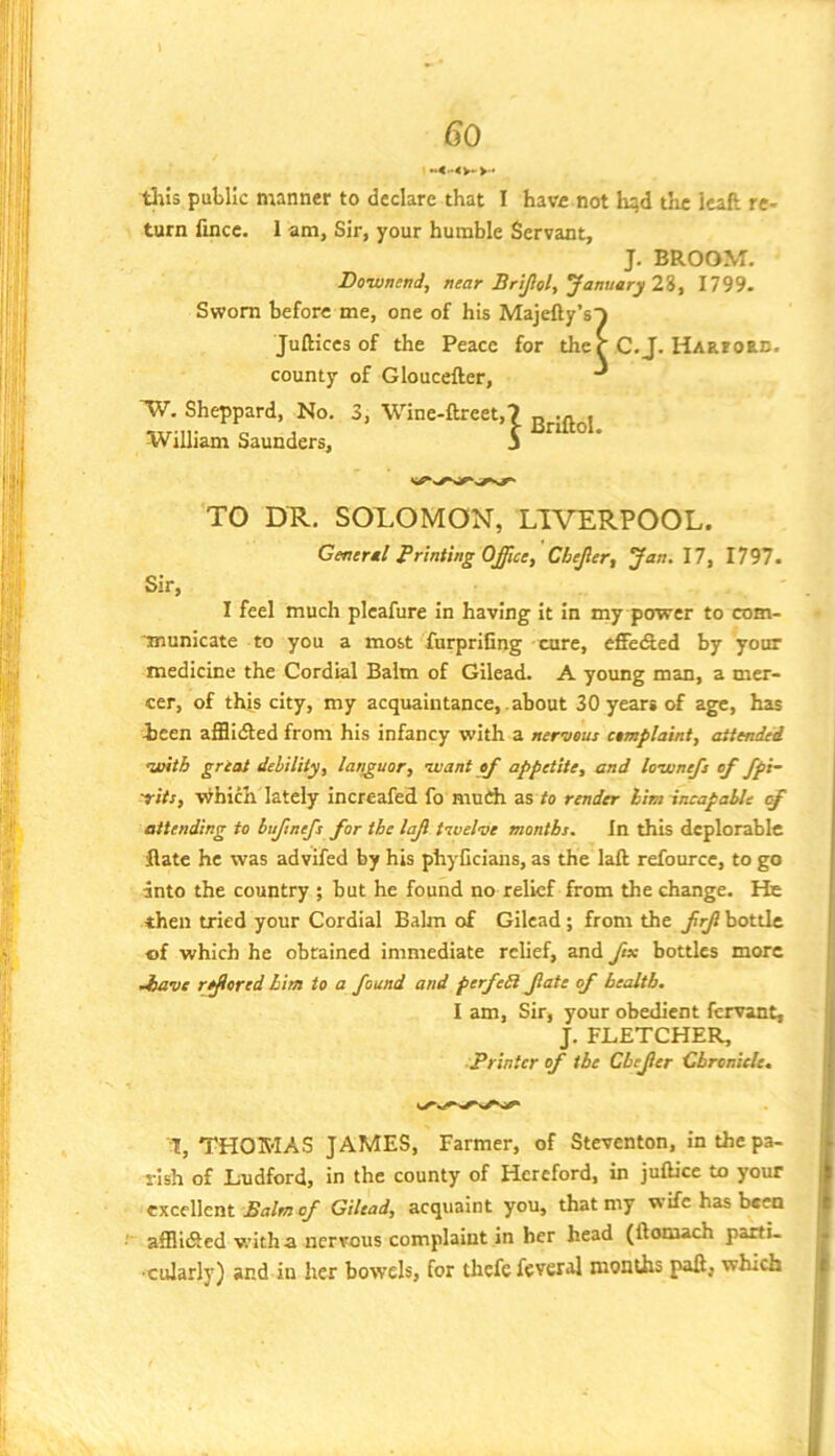 tills public manner to declare that I have not hqd the Icaft re- turn fincc. 1 am, Sir, your humble Servant, J. BROOM. Downcnd, near Brijiol, January 2%^ 1799. Sworn before me, one of his Majefty’sT Juftices of the Peace for ther C.J. HARFoan. county of Gloucefter, ^ 'V}’. Sheppard, No. 3, Wine-ftreet,7 „ , William Saunders, 5 TO DR, SOLOMON, LIVERPOOL. General Printing Office, Cbejler, Jan.\7, IV)1, Sir, I feel much plcafure in having it in my power to com- ■jnunicate to you a most furpriCng cure, eSeiAed by your medicine the Cordial Balm of Gilead. A young man, a mer- cer, of this city, my acquaintance, about 30 years of age, has icen afflidted from his infancy with a nervous complaint, attended aoitb great debility, languor, nuant of appetite, and lownefs of fpi- trits, vihich lately incrcafed fo mndi as to render him incapable attending to bujinefs for tbe lajl tivel-ve months. In this deplorable flate he was advifed by his phyCcians, as the laft refource, to go into the country ; but he found no relief from the change. He then tried your Cordial Balm of Gilead; from the frjl bottle I of which he obtained immediate relief, and fix bottles more ! Jmve reared him to a found and perfeR fate of health. I am. Sir, your obedient fervant, ' J. FLETCHER, Printer of tbe Cbefer Chronicle. 1, THOMAS JAMES, Farmer, of Steventon, in the pa- rish of Ludford, in the county of Hereford, in juOice to your j| excellent Balm of Gilead, acquaint you, that my wife has been || afllidled with a nervous complaint in her head (ftomach pact!- . ■cularly) and in her bowels, for thcfefeveral months pad, which