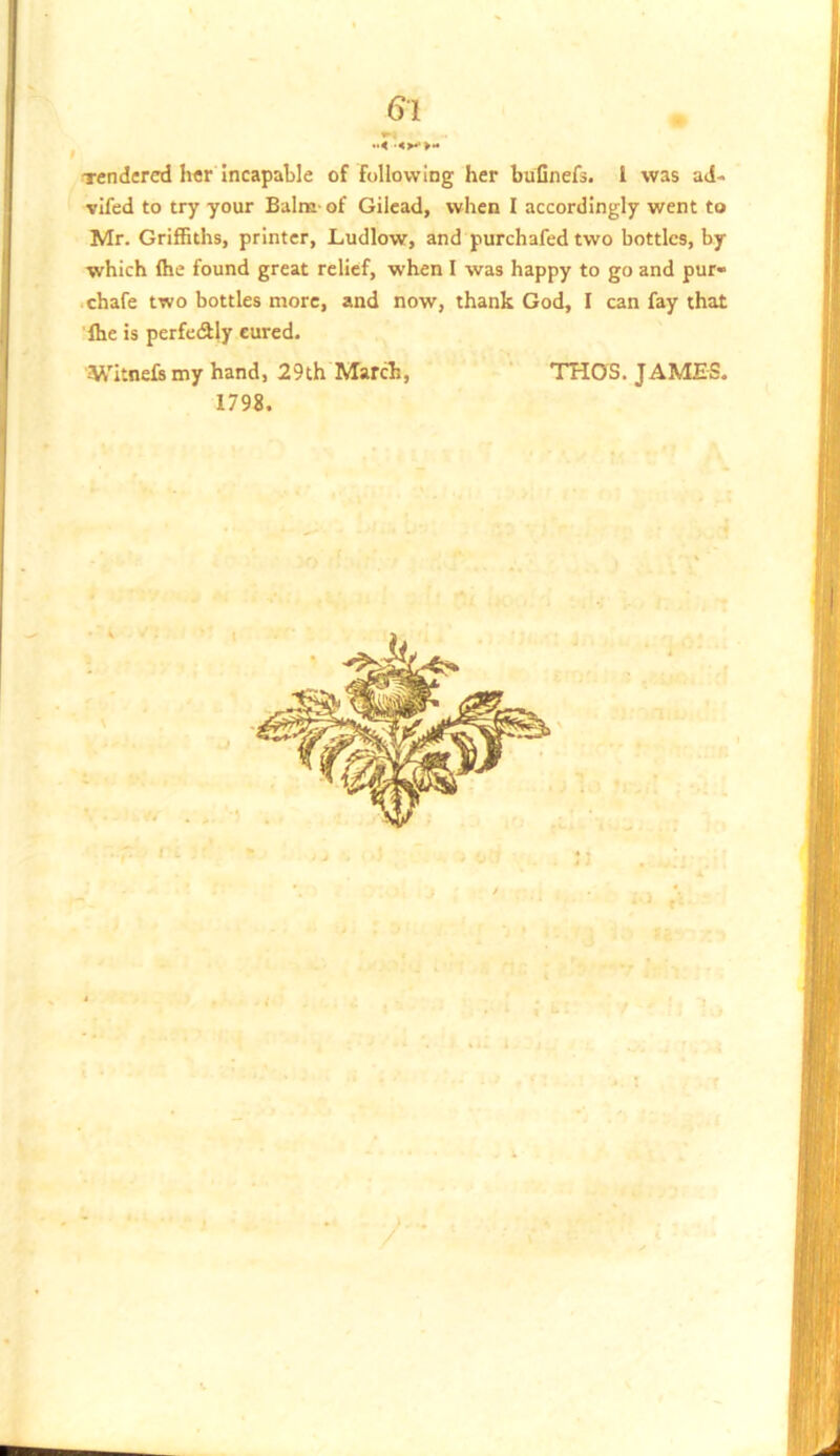 »4 •<>**>« Tendered h«r Incapable of following her bufinefs. 1 was ad- vifed to try your Balm- of Gilead, when 1 accordingly went to Mr. Griffiths, printer, Ludlow, and purchafed two bottles, by which (he found great relief, when I was happy to go and pur- .chafe two bottles more, and now, thank God, I can fay that (he is perfeSly cured. M'itnelsmy hand, 29th March, THOS. JAMES. 1798.