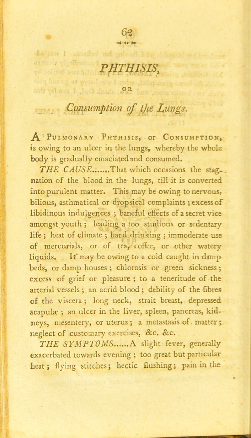 PHTHISIS, OR Cop^sumption of the Lungs. A •Pulmonary Phthisis, or Consumption, is owing to an ulcer in the lungs, whereby the whole body is gradually emaciated and consumed. THE CAUSE That which occasions the stag-. nation of the blood in the lungs, till it is converted into purulent matter. This may be owing to nervous, bilious, asthmatical or dropsical complaints ; excess of libidinous indulgerices ; baneful effects of a secret vice amongst youth ; leading a too studions or sedentary life ; heat of climate ; hard drinking ; immoderate use of mercurials, or of tea, coffee, or other watery liquids. ItT may be owing to a cold caught in damp beds, or damp houses ; chlorosis or green sickness; excess of grief or pleasure ; to a teneritude of the arterial vessels ; an acrid blood ; debility of the fibres of the viscera ; long neck, strait breast, depressed scapulae ; an ulcer in the liver, spleen, pancreas, kid- neys, mesentery, or uterus ; a metastasis of. matter ; neglect of customary exercises, &c. «Scc. THE SYMPTOMS A slight fever, generally exacerbated towards evening ; loo great but particular heat; flying stitches; hectic flushing; pain in the