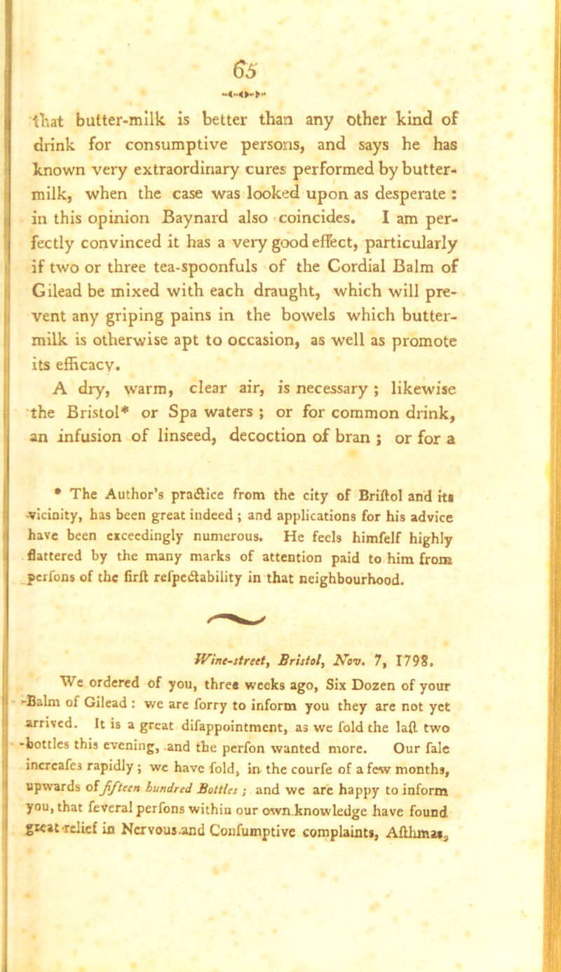 tl-iat butter-milk is better than any other kind of drink for consumptive persons, and says he has known very extraordinary cures performed by butter- milk, when the case was looked upon as desperate : in this opinion Baynard also coincides. I am per- fectly convinced it has a very good effect, particularly if two or three tea-spoonfuls of the Cordial Balm of Gilead be mixed with each draught, which will pre- vent any griping pains in the bowels which butter- milk is otherwise apt to occasion, as well as promote its efficacy. A dry, warm, clear air, is necessary; likewise the Bristol* or Spa waters ; or for common drink, an infusion of linseed, decoction of bran ; or for a • The Author’s pradHce from the city of Briftol and tti vicinity, has been great indeed ; and applications for his advice have been exceedingly numerous. He feels himfelf highly flattered by the many marks of attention paid to him from perfons of the firft refpedability in that neighbourhood. JVine-street, Bristol, Nov. 7, I79f. We ordered of you, three weeks ago, Six Dozen of your >-Balm of Gilead : we are forry to inform you they are not yet arrived. It is a great difappointment, as we fold the lafl two -bottles this evening, and the perfon wanted more. Our fale increafes rapidly ; wc have fold, in. the courfe of a few months, upwards olfifteen hundred Bottles ; and we arc happy to inform you, that feveral perfons within our own.knowledge have found great relief in Nervousand Confumptive complaints, Aftlxmas^