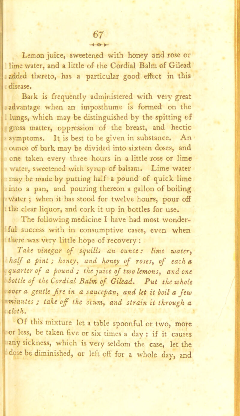 3 er y ••4<*4>*>** I Lemon juice, sweetened with honey and rose or j lime water, and a little of the Cordial Balm of Gilead : added thereto, has a particular good effect in this J L disease. H Bark is frequently administered with very great II advantage when an imposthume is formed on the lungs, which may be distinguished by the spitting of ^ gross matter, oppression of the breast, and hectic I- symptoms. It is best to be given in substance. An ounce of bark may be divided into sixteen doses, and one taken every three hours in a little rose or lime I water, sweetened with syrup of balsam. Lime water b may be made by putting half a pound of quick lime i into a pan, and pouring thereon a gallon of boiling Jvwrater ; when it has stood for twelve hours, pour off It the clear liquor, and cork it up in bottles for use. I The following medicine I have had most wonder- Sfful success with in consumptive cases, even when t there was very little hope of recovery : Take vinegar of squills an ounce: time zoaier, half a pint ; honey ^ and honey of roses, of each a ■ quarter of a pound ; the juice of two lemons, and one \ ■ bottle of the Cordial Balm of Gilead, Put the whole \rovera gentle fre in a saucepan, and let it boil a few \~minutes s take off the scum, and strain it through a [cloth. Of this mixture let a table spoonful or two, more or less, be taken five or six times a day : if it causes _ any sickness, which is very seldom the case, let the } dose be diminished, or left off for a whole day, and (