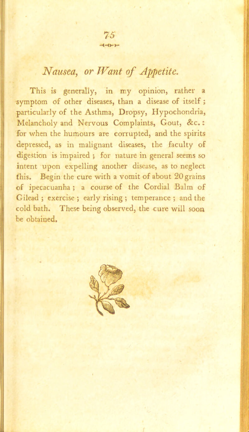 Nausea, or Want of Appetite. This is generally, in my opinion, rather a symptom of other diseases, than a disease of itself; l| particularly of the Asthma, Dropsy, Hypochondria, Melancholy and Nervous Complaints, Gout, &c.: for when the humours are corrupted, and the spirits :j depressed, as in malignant diseases, the faculty of j digestion is impaired ; for nature in general seems so ] intent upon expelling another disease, as to neglect j this. Begin the cure with a vomit of about 20 grains l! of ipecacuanha ; a course of the Cordial Balm of Gilead; exercise; early rising ; temperance; and the cold bath. These being observed, the cure will soon be obtained.
