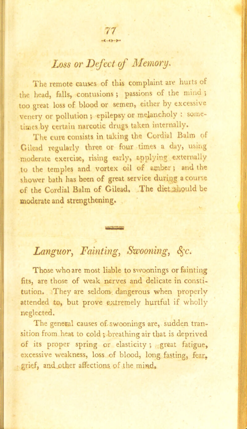 Loss or Defect of Memory. The remote causes of this complaint are hurts of the head, falls, Contusions ; passions of the mind ; too great loss of blood or semen, either by excessive venery or pollution ; epilepsy or melancholy : some- times by certain narcotic drugs taken internally. The cure consists in taking the Cordial Balm of Gilead regularly th»-ee or four times a day, using moderate exercise, rising early, applying externally to the temples and vortex oil of amber; and the shower bath has been of great service during a course of the Cordial Balm of Gilead, The dietjsliould be moderate and strengthening. Languor^ Fainting, Swooning, t^’c. Those who are most liable to swoonings or fainting fits, are those of weak nerves and delicate in consti- tution. They are seldom-, dangerous when properly attended to, but prove extremely hurtful if wholly neglected. The general causes of swoonings are, sudden tran- sition from.heat to cold inbreathing air that is deprived of its proper spring or elasticity ; .-great fatigue, excessive weakness, loss of blood, long fasting, fear, grie.f, and..other affections, of the mind.