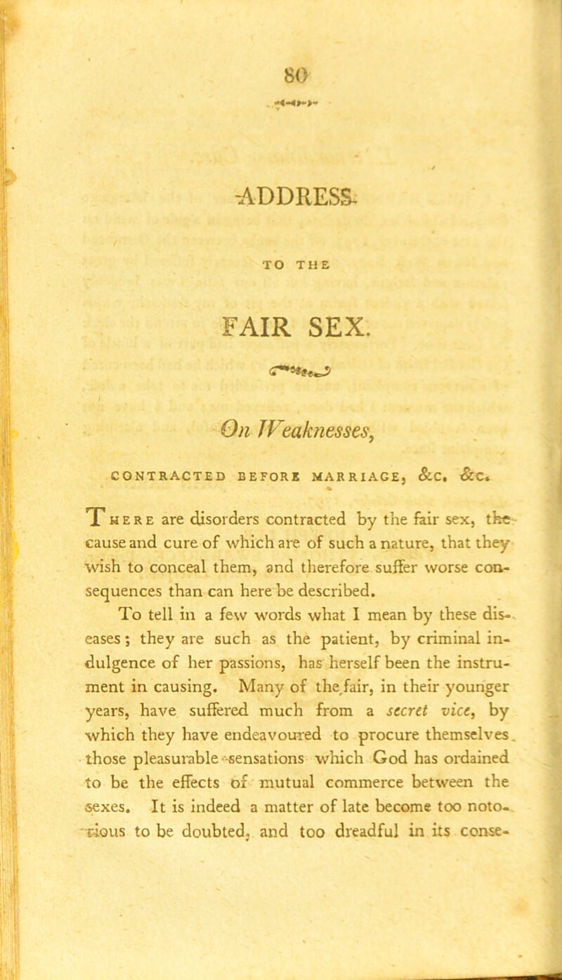 ADDRESS- TO THE FAIR SEX. I On Weaknesses^ CONTRACTED BEFORE MARRIAGE, &C, &C. There are disorders contracted by the fair sex, the cause and cure of which are of such a nature, that they wish to conceal them, and therefore suffer worse con- sequences than can here be described. To tell in a few words what I mean by these dis-. eases; they are such as the patient, by criminal in- dulgence of her passions, has herself been the instru- ment in causing. Many of the,fair, in their younger years, have suffered much from a scent vice, by which they have endeavoui'ed to procure themselves, those pleasurable'--sensations which God has ordained to be the effects of mutual commerce between the sexes. It is indeed a matter of late become too noto- -pious to be doubted, and too dreadful in its conse-