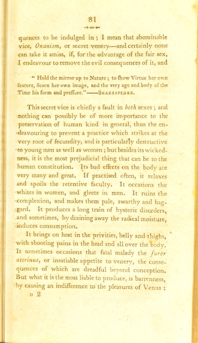 quences to be indulged in ; I mean that abominable vice, Onanism, or secret yenery—and certainly none can take it amiss, if, for the advantage of the fair sex, I endeavour to remove the evil consequences of it, and “ Hold the mirror up to Nature; to Ihow Virtue her ov.-n feature, Scorn her own image, and the very age and body of the Time his form and prelTure.” Suakespeake. This secret vice is chiefly a fault in both sexes *, and nothing can possibly be of more importance to the preservation of human kind in general, than the en- -tleavouring to prevent a practice which strikes at the very root of fecundity, and is particularly destructive ■to young men as well as women ; but besides its wicked- ness, it is the most prejudicial thing that can be to the human constitution. Its bad effects on the body are very many and great. If practised often, it relaxes and spoils the retentive faculty. It occasions the whites in women, and gleets in men. It ruins the -complexion, and makes them pale, swarthy and hag- •gard. It produces a long train of hysteric disorders, and sometimes, by draining away the radical moisture, induces consumption. It brings on heat in the privities, belly and thighs, with shooting pains in the head and all over theljody. It sometimes occasions that fatal malady the furor ulcrinus, or insatiable appetite to venery, the conse- quences of which are dreadful beyond conception. But what it is the most liable to produce, is barrenness, by causing an indifference to'the pleasures of Venus • D 2
