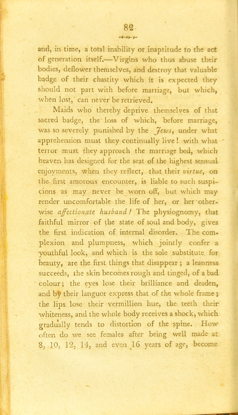 and, in time, a total inability or inaptitude to the act of generation itself.—Virgins who thus abuse their bodies, deflower themselves, and destroy that valuable badge of their chastity which it is expected they should not part with before marriage, but which, when lost,' can never be retrieved. Maids who thereby deprive themselves of that sacred badge, the loss of which, before marriage, was so severely punished by the Jtws, under what apprehension must they continually live ! with what terror must they approach the marnage bed, which heaven has designed for the seat of the highest sensual enjoyments, when they reflect, that their virtue, on the- first amorous encounter, is liable to such suspi- cions as may never be worn off, but which may render uncomfortable the life of her, or her'other- wise affectionate husband! The physiognomy, that faithful mirror of the state of soul and body, gives the first indication of internal disorder. The com- plexion and plumpness, which jointly confer a youthful look, and which is the sole substitute for beauty, are the first things that disappear; a leanness succeeds, the skin becomes rough and tinged, of a bad colour; the eyes lose their brilliance and deaden, and b5^ their languor express that of the whole frame; the lips lose their vermillion hue, the teeth their whiteness, and the whole body receives a shock, which gradually tends to distortion of the ppine. How often do we see females after being well made at 8, 10, 12, 14, and even ^16 years of age, become