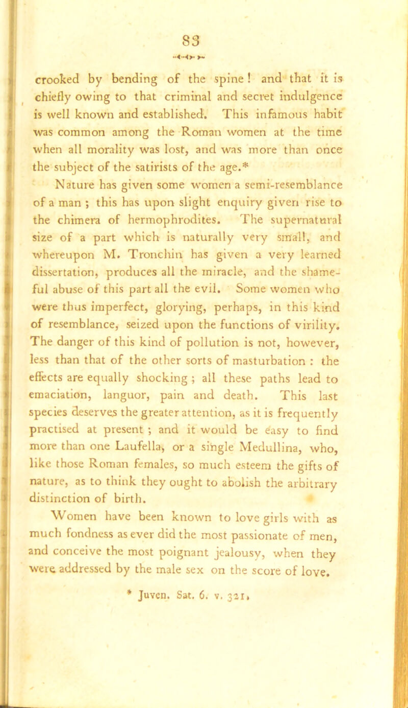 crooked by bending of the spine! and that it is chiefly owing to that criminal and secret indulgence is well known and established. This infamous habit was common among the Roman women at the time when all morality was lost, and was more than once the subject of the satirists of the age.* Nature has given some women a semi-resemblance of a man ; this has upon slight enquiry given rise to the chimera of hermophrodites. The supernatural size of a part which is naturally very small, and whereupon M. Tronchin has given a very learned dissertation, produces all the miracle, and the shame- ful abuse of this part all the evil. Some women who were thus imperfect, glorying, perhaps, in this kind of resemblance, seized upon the functions of virility. The danger of this kind of pollution is not, however, less than that of the other sorts of masturbation : the effects are equally shocking ; all these paths lead to emaciation, languor, pain and death. This last species deserves the greater attention, as it is frequently practised at present ; and it would be easy to find more than one Laufella, or a sihgle Medullina, who, like those Roman females, so much esteem the gifts of nature, as to think they ought to abolish the arbitrary distinction of birth. Women have been known to love girls with as much fondness as ever did the most passionate of men, and conceive the most poignant jealousy, when they were addressed by the male sex on the score of love. * Juven. Sat. 6. v. 321,