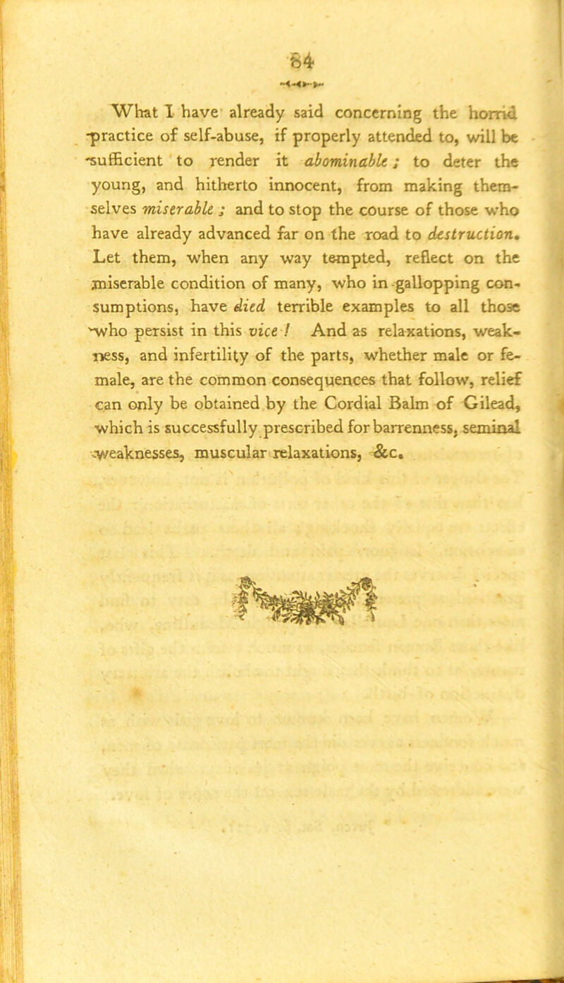 What I have already said concerning the horrid -practice of self-abuse, if properly attended to, will be -sufficient to render it abominable; to deter the young, and hitherto innocent, from making them- selves miserable ; and to stop the course of those who have already advanced far on the road to destruction. Let them, when any way tempted, reflect on the miserable condition of many, who in -gallopping con- sumptions, have died terrible examples to all those 'who persist in this vice ! And as relaxations, weak- ness, and infertility of the parts, whether male or fe- male, are the common consequences that follow, relief can only be obtained by the Cordial Balm of Gilead, which is successfully prescribed for barrenness, seminal -weaknesses, muscular relaxations, &c.