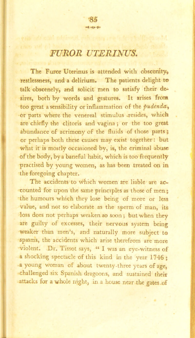 M FUROR UTERINUS. The Furor Uterinus is attended with obscenity, restlessness, and a delirium. The patients delight to talk obscenely, and solicit men to satisfy their de- sires, both by words and gestures. It arises from too great a sensibility or inflammation of the pudenda^ or parts where the venereal stimulus -resides, which are chiefly the clitoris and vagina; or the too great abundance of acrimony of the fluids of those parts; or perhaps both these causes may exist together: but what it is mostly occasioned by, is, the criminal abuse of the body, by a baneful habit, which is too frequently practised by young women, as has been treated on in the foregoing chapter. The accidents to which women are liable are ac- xounted for upon the same principles as those of men j the humours which they lose being of more or less value, and not so elaborate as the sperm of man, its loss does not perhaps weaken so soon ; but when they are guilty of excesses, their nervous system being weaker than men’s, and naturally more subject to spasms, the accidents which arise therefrom are more violent. Dr. Tissot says, “ I was an eye-witness of a shocking spectacle of this kind in the year 1746 ; -a young woman of about twenty-three years of age, challenged six Spanish dragoons, and sustained their attacks for a whole night, in a house near the gates.of