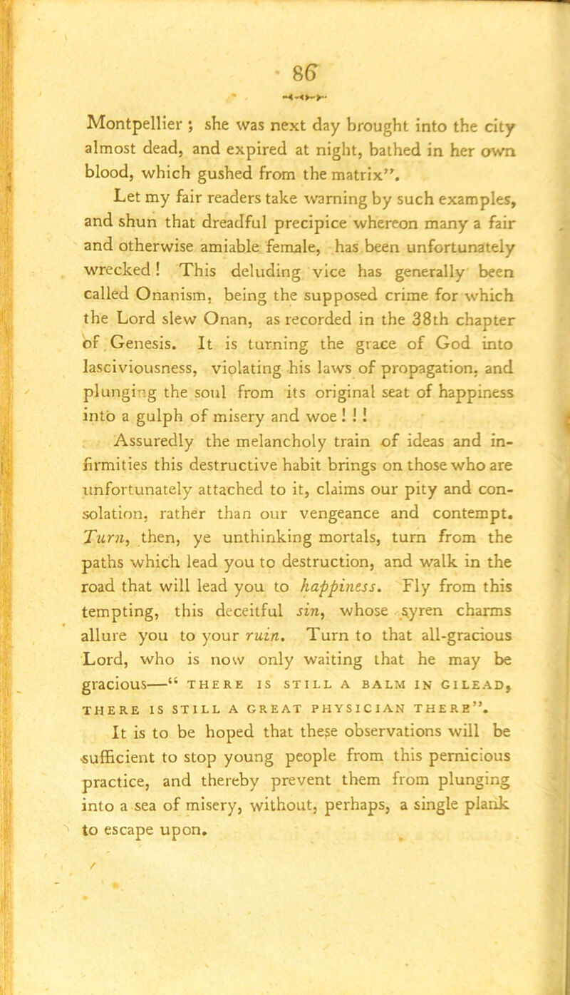 Montpellier *, she was next day brought into the city almost dead, and expired at night, bathed in her own blood, which gushed from the matrix”. Let my fair readers take warning by such examples, and shun that dreadful precipice whereon many a fair and otherwise amiable female, has been unfortunately wrecked! This deluding vice has generally been called Onanism, being the supposed crime for which the Lord slew Onan, as recorded in the 38th chapter of Genesis. It is turning the grace of God into lasciviousness, violating his laws of propagation, and plunging the soul from its original seat of happiness into a gulph of misery and woe! !! Assuredly the melancholy train of ideas and in- firmities this destructive habit brings on those who are unfortunately attached to it, claims our pity and con- solation, rather than our vengeance and contempt. Turn, then, ye unthinking mortals, turn from the paths which lead you to destruction, and walk in the road that will lead you to happiness. Fly from this tempting, this deceitful sin, whose ^yren charms allure you to your ruin. Turn to that all-gracious Lord, who is now only waiting that he may be gracious—“ there is still a balm in gilead, THERE IS STILL A GREAT PHYSICIAN THERE”. It is to be hoped that the^e observations will be sufficient to stop young people from this pernicious practice, and thereby prevent them from plunging into a sea of misery, without, perhaps, a single plank '' to escape upon.